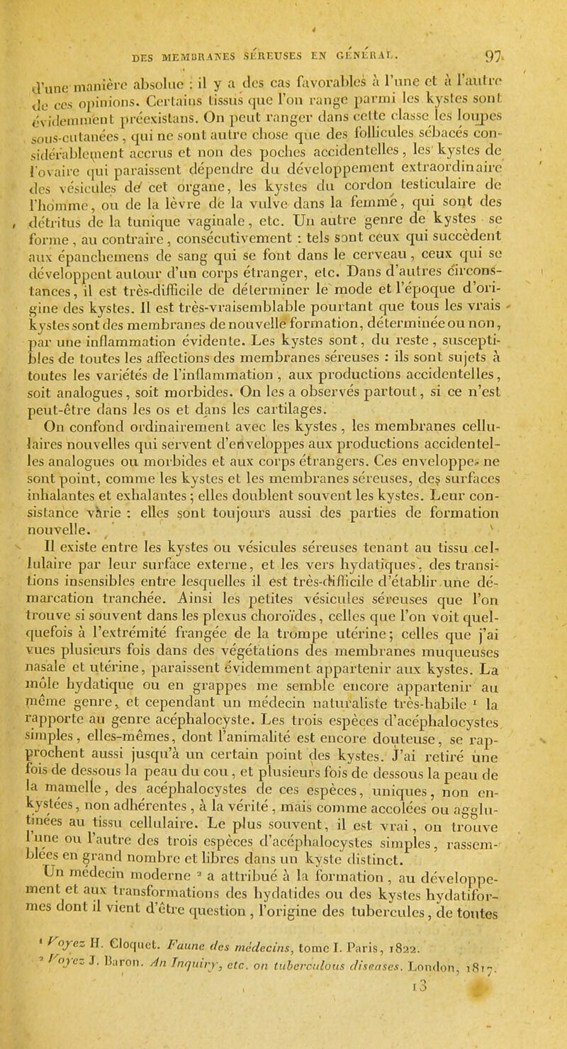 d'une manière absolue : il y a des cas favorables à l'une et à l'autre do CCS opinions. Cerlaiiis lissus que l'on range parmi les kystes sont éviclemnrcnt précxislans. On peut ranger dans celte classe les loupes sous-cutanées, qui ne sont autre cbose que des follicules sébacés con- sidérablci^nent accrus et non des poches accidentelles, les'kystes de l'ovaire qui paraissent dépendre du développement extraordinaire des vésicules de' cet organe, les kystes du cordon testiculaire de l'homme, ou de la lèvre dé la vulve dans la femme, qui sont des détritus de la tunique vaginale, etc. Un autre genre de kystes se forme, au contraire, consécutivement : tels sont ceux qui succèdent aux épanclicmens de sang qui se font dans le cerveau, ceux qui se développent autour d'un corps étranger, etc. Dans d'autres c'ircons- tances, il est très-difficile de déterminer le mode et l'époque d'ori- gine des kystes. 11 est très-vraisemblable pourtant que tous les vrais kystes sont des membranes de nouvelle formation, déterminée ou non, par une inflammation évidente. Les kystes sont, du reste, suscepti- bles de toutes les affections des membranes séreuses : ils sont sujets à toutes les variétés de l'inflammation , aux productions accidentelles, soit analogues, soit morbides. On les a observés partout, si ce n'est peut-être dans les os et dans les cartilages. On confond ordinairement avec les kystes, les membranes cellu- laires nouvelles qui servent d'enveloppes aux productions accidentel- les analogues ou morbides et aux corps étrangers. Ces enveloppe-^ ne sont point, comme les kystes et les membranes séreuses, de§ surfaces inhalantes et exhalantes 5 elles doublent souvent les kystes. Leur con- sistance varie : elles sont toujours aussi des parties de formation nouvelle. ^ Il existe entre les kystes ou vésicules séreuses tenant au tissu cel- lulaire par leur surface externe, et les vers hydatiques, des transi- tions insensibles entre lesquelles il est très-cHflficile d'établir .une dé- mai'cation tranchée. Ainsi les petites vésicvdes séreuses que l'on trouve si souvent dans les plexus choroïdes, celles que l'on voit quel- quefois à l'extrémité frangée de la trompe utéi'ine; celles que j'ai vues plusieurs fois dans des végétations des membranes muqueuses nasale et utérine, paraissent évidemment appartenir aux kystes. La môle hydatique ou en grappes me semble encore appartenir au même genre, et cependant un médecin naturaUste très-habile ' la rapporte au genre acéphalocyste. Les trois espèces d'acéphalocystes. simples, elles-mêmes, dont l'animalité est encore douteuse, se rap- prochent aussi jusqu'à un certain point des kystes. J'ai retiré une fois de dessous la peau du cou, et plusieurs fois de dessous la peau de la mamelle, des acéphalocystes de ces espèces, uniques, non en- kystées , non adhérentes, à la vérité , mais comme accolées ou agglu- tinées au tissu cellulaire. Le plus souvent, il est vrai, on trouve l'une ou l'autre des trois espèces d'acéphalocystes simples, rassem- blées en grand nombre et libres dans un kyste distinct. Un médecin moderne ^ a attribué a la formation , au développe- ment et aux transformations des hydalides ou des kystes hydatifor- mes dont il vient d'être question , l'origine des tubercules, de toutes « fyjez II. eioquet. Faune des médecins, tome I. Paris, 1822. ^ r-^nyaz J. lîiiron. /in Tnqidvr, etc. on Cuberctdous diseascs. London, 1817. 13 >