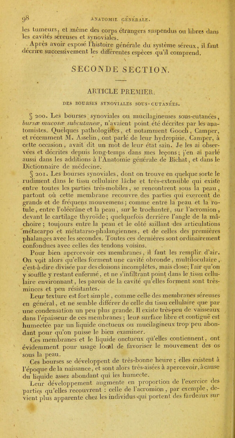 les tumeurs, et même des corps étrangers suspendus ou libres dans les cavités séreuses et synoviales. Après avoir exposé l'histoire générale du système séreux, il faut décrire successivement les différentes espèces qu'il comprend. SECONDE SECTION. ARTICLE PREMIER. DES BOURSES SYNOVIALES SOUS-CUTANEES. § 200. Les bourses synoviales ou mucilagineuses sous-cutanées, bursœ mucosœ subcutaneœ, n'avaient point été décrites par les ana- tomistes. Quelques pathologistes, et notamment Gooch, Camper, et récemment M. Asselin, ont parlé de leur hydropisie. Camper, à cette occasion , avait dit un mot de leur état sain. Je les ai obser- vées et décrites depuis long-temps dans mes leçons ; j'en ai parlé aussi dans les additions à l'Anatomie gén'érale de Bichat, et dans le Dictionnaire de médecine. §201. Les bourses synoviales, dont on trouve en quelque sorte le rudiment dans le tissu cellulaire lâche et très-extensible qui existe entre toutes les parties très-mobiles, se renconlrent sous la peau, partout où cette membrane recouvre des parties qui exercent de grands et de fréquens mouvemens ; comme entre la peau et la ro- tule , entre l'olécrâne et la peau, sur le trochanter, sur l'acromion , devant le cartilage thyroïde ; quelquefois derrière l'angle de la mâ- choire ; toujours entre la peau et le côté saillant des articulations '^métacarpo et métatarso-phalangiennes, et de celles des premières phalanges avec les secondes. Toutes ces dernières sont ordinairement confondues avec celles des tendons voisins. Pour bien apercevoir ces membranes, il faut les remplir d'air. On vqit alors qu'elles forment tme cavité obronde, multiloculaire,. c'est-à-dire divisée par des cloisons incomplètes, mais close; l'air qu'on y souffle y restant enfermé, et ne s'infîltrant point dans le tissu cellu- laire environnant, les parois de la cavité qu'elles forment sont très- minces et peu résistantes. Leur texture est fort simple , comme celle des membranes séreuses en général, et ne semble différer de celle du tissu cellulaire que par une condensation un peu plus grande. Il existe très-peu de vaisseaux dans l'épaisseur de ces membranes ; leur surface libre et contiguë est humectée par un liquide onctueux ou mucilagineux trop peu abon- dant pour qu'on puisse le bien examiner. Ces membranes et le liquide onctueux qu'elles contiennent, ont évidemment pour usage loclil de favoriser le mouvement des os sous la peau. Ces bourses se développent de très-bonne heure ; elles existent a l'époque delà naissance, et sont alors très-aisées à apercevoir, à cause du hquide assez abondant qui les humecte. Leur développement augmente en proportion de l'exercice des parties qu'elles recouvrent : celle de l'acromion, par exemple, de- vient plus apparente chez les individus-fjui portent des fardeaux sur