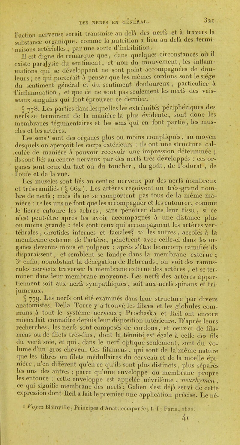 ï'actioti nerveuse serait transmise au delà des nerfs et à travers la substance organique, comme la nutrition a lieu au deU\ des termi- 'naisons artérielles, par une sorte d'imbibition. Jl est digne de remarqxie que, dans quelques circonstances où il existe parcUysic du sentiment, et non du mouvement, les inflam- mations qui se développent ne sont point accompagnées de dou- leurs-, ce qui porterait à penser que les mômes cordons sont le siège du sentiment gjénéral et du sentiment douloureux, particulier à l'inflammation , et que ce ne sont pas seulement les nerfs des vais- seaux sanguins qui font éprouver ce dernier. § 778. Les parties dans lesquelles les extrémités périphériques des nerfs se terminent de la manière la plus évidente, sont donc les membranes tégumenlaires et les sens qui en font partie, les mus- cles et les artères. Les sens • sont des organes plus ou moins compliqués, au moyen desquels on aperçoit les corps extérieurs : ils ont une structure cal- culée de manière à pouvoir recevoir une impression déterminée ; ils sont liés au centre nerveux par des nerfs très-développés : ces or- ganes sont ceux du tact ou du toucher , du goût, de l'odorat , de l'ouïe et de la vue. Les muscles sont lies au centre nerveux par des nerfs nombreux et très-ramifiés ( § 662 ). Les artères reçoivent un très-grand nom- bre de nerfs ; mais ils ne se comportent pas tous de la même ma- nière : 1° les uns ne font que les accompagner et les entourer, comme le lierre entoure les arbres , sans pénétrer dans leur tissu, si ce n'est peut-être après les avoir accompagnés à vine distance plus ou moins grande : tels sont ceux qui accompagnent les artères ver- tébrales , udrotides internes et faciales*; 2 les autres, accolés à la membrane externe de l'artère, pénètrent avec celle-ci dans les or- ganes devenus mous et pulpeux : après s'être beaucoup ramifiés ils disparaissent, et semblent se fondre dans la membrane externe ; 3° enfin, nonobstant la dénégation de Belirends, on voit des ramus- cules nerveux traverser la membrane externe des artères , et se ter- miner dans leur membrane moyenne. Les nerfs des artères appar- tiennent soit aux nerfs sympathiques, soit aux nerfs spinaux et tri- jumeaux. § 77g. Les nerfs ont été examinés dans leur structure par divers anatomistes. Délia ïorre y a trouvé les fibi,-es et les globu^les com- muns à tout le système nerveux 5 Prochaska et Reil ont encore mieux fait connaître depuis leur disposition intérieure. D'après leurs recherches, les nerfs sont composés de cordons, et ceux-ci de fila- mens ou de filets très-fins, dont la ténuité est égale à celle des fils du ver à soie, et qui, dans le nerf optique seulement, sont du vo- lume d'un gros cheveu. Ces filamens , qui sont de la même nature que les fibres ou filets médullaires du cerveau et de la moelle épi- nière , n'en diffèrent qu'en ce qu'ils sont plus distincts, plus séparés les uns des autres ; parce qu'une enveloppe ou membrane propre les entoure : cette enveloppe est appelée névrilème , neurhymen , ce qui signifie membrane des nerfs ; Galien s'est déjà servi de cette expression dont Reil a fait le premier une application précise. Le né- ' Fojrez BlainviUe, Principes d'Anal, comparc'o, t. I ; Paris, i8j>.^. 4«