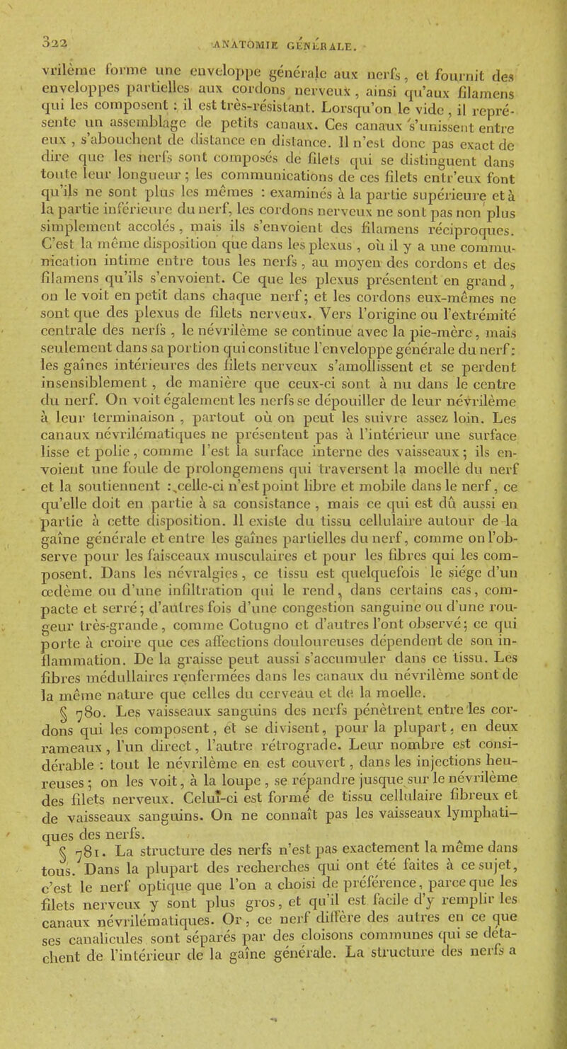 vnlùrae forme une euveloppe générale aux nerfs, cl fournit des enveloppes partielles aux cordons nerveux , ainsi qu'aux filamens qui les composent :, il est très-résistant. Lorsqu'on le vide , il repré- sente un assemblage de petits canaux. Ces canaux s'unissent entre eux , s'abouchent de distance en distance. Il n'est donc pas exact de dire que les nerfs sont composés de filets qui se distinguent dans toute leur longueur ; les communications de ces filets entr'euv font qu'ils ne sont plus les mêmes : examinés à la partie supérieure et à la partie inférieure du nerf, les cordons nerveux ne sont pas non plus simplement accolés, mais ils s'envoient des filamens réciproques. C'est la même disposition que dans les plexus , où il y a une commu- nication intime entre tous les nerfs , au moyen- des cordons et des filamens qu'ils s'envoient. Ce que les plexus présentent en grand , on le voit en petit dans chaque nerf ; et les cordons eux-mêmes ne sont que des plexus de filets nerveux. Vers l'origine ou l'extrémité centrale des nerl's , le névrilème se continue avec la pie-mère, mais seulement dans sa portion qui constitue l'enveloppe générale du nerf : les gaines intérieures des filets nerveux s'amollissent et se perdent insensiblement , de manière que ceux-ci sont à nu dans le centre du nerf. On voit également les nerfs se dépouiller de leur névrilème à leur terminaison , partout où on peut les suivre assez loin. Les canaux névriléraatiques ne présentent pas à l'intérieiu' une surface lisse et polie, comme l'est la surface interne des vaisseaux; ils en- voient vine foule de prolongemens qui traversent la moelle du nerf et la soutiennent celle-ci n'est point libre et mobile dans le nerf, ce qu'elle doit en partie h. sa consistance , mais ce qui est dû aussi en partie à cette disposition. 11 existe du tissu cellulaire autour de la gaîne générale et entre les gaines partielles du nerf, comme on l'ob- serve pour les faisceaux musculaires et pour les fibres qui les com- posent. Dans les névralgies, ce tissu est quelquefois le siège d'un œdème ou d'une infiltration qui le rend, dans certains cas, com- pacte et serré; d'autres fois d'une congestion sanguine ou d'une rou- geur très-grande, comme Cotuguo et d'autres l'ont observé; ce qui porte à croire que ces afl'ections douloureuses dépendent de son in- flammation. De la graisse peut aussi s'accvmiuler dans ce tissu. Les fibres médullaires renfermées dans les canaux du névrilème sont de la même nature que celles du cerveau et de la moelle. § •^80. Les vaisseaux sanguins des nerfs pénètrent entre les cor- dons qui les composent, ét se divisent, pour la plupart, en deux rameaux , l'un direct, l'autre rétrograde. Leur nombre est consi- dérable : tout le névrilème en est couvert, dans les injections heu- reuses ; on les voit, à la loupe , se répandre jusque sur le névrilème des filets nerveux. Celuî-ci est formé de tissu cellulaire fibreux et de vaisseaux sanguins. On ne connaît pas les vaisseaux lymphati- ques des nerfs. § n8i. La structure des nerfs n'est pas e.xacteraient la même dans tous. Dans la plupart des recherches qui ont été faites à ce sujet, c'est le nerf optique que l'on a choisi de préférence, parce que les filets nerveux y sont plus gros, et qu'il est facile d'y remplir les canaux névrilémaliques. Or, ce nerf diflère des autres en ce que ses caualicules sont séparés par des cloisons conuiiunes qui se déta- chent de l'intérieur de la gaîne générale. La structure des nerfs a