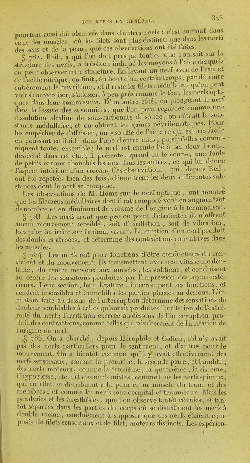 pourtant.aussi élé obscrvde dans fl'autres nc-ifs : c'est surtout dans ceux des nuiscles , où les fdcts sont plus distincts que dans les uerts des sens et de la peau, que ces observations ont cte faites. § 782. Reil, à qui l'on doit presque tout ce que l'on.sait sur la structure des nerfs, a très-bien indiqué les moyens à l'aide desquels on peut observer cette structure. En lavant un nerf avec de eau et de l'acide nitrique, on finit, au bout d'un certain temps, par détruire entièrement le névrilème, et il reste les filets médulhnres qu on peut voir s'entrecroiser, s'adosser, à peu près comme le font les neris opti- ques dans leur commissure. D'un autre côté, en plongeant le nert dans la lessive des savonniers, que l'on peut regarder comme une dissolution alcaline de sous-carbonate de soude, on détruit la sub- stance médullaire, et on obtient les gaînes névrilématiques. Pour les empêcher de s'affaisser, on y souffle de l'air : ce qui est tres-facile en poussant ce fluide dans l'une d'entre elles, puisqu'elles commu- niquent toutes ensemble; le nerf est ensuite lié à ses deux bouts : desséché dans cet état, il présente, quand on le coupe, une foule de petits canaux abouchés les uns dans les autres, ce qui lui donne l'aspect intérieur d'un roseau. Ces observations , qui, depuis Reil , ont été répétées bien des fois y démontrent les deux différentes sub- stances dont le nerf se compose. Les observations de M. Home sur le nerf optique , ont montre que les filamens médullaires dont il est composé vont en augmentant dénombre et en diminuant de volume de l'origine à la terminaison. § 783. Les nerfs n'ont que peu ou point d'élasticité; ils n'offrent aucun mouvement sensible , soit d'oscillation , soit de vibration , lorsqu'on les irrite sur l'animal vivant. L'irritation d'un nerf produit des douleurs atroces, et détermine des contractions convulsives dans les muscles. § 784. Les nerfs ont pour fonctions d'-ètre conducteurs du sen- timent et du mouvement. Ils transmettent avec une vitesse incalcu- lable , du centre nerveux aux muscles , les volitions , et conduisent au centre les sensations produites par l'impression des agens exté- rieurs. Leur section, leur ligature , interrompent ses fonctions, et rendent insensibles et immobiles les parties placées au-dessous. L'ir- ritation faite au-dessus de l'interruption détermine des sensations de douleur semblables à celles qu'aurait produites l'irritation de l'extré- mité du nerf; l'irritation exercée au-dessous de l'interruption pro- duit des contractions, comme celles qui résulteraient de l'irritation de l'origine du nerf. .5 785. On a cherché , depuis Hérophile et Galien, s'il n'y avait pas des nerfs particuliers pour le sentiment, et d'autres pour le mouvement. On a bientôt reconnu qu'il y' avait effectivement des nerfs sensoriaux, comme la pi-emière, la seconde paire, et l'auditif; des nerfs moteurs, comme la troisième, la quatrième, la sixième, l'hypoglosse, etc. ; et des nerfs mixtes, comme tous les nerfs spinaux, qui en effet se distribuent h la peau et au muscle du tronc et des membres ; et comme les nerfs sous-occipital et trijumeaux. Mais les paralysies et les anesthésics , que l'on observe tantôt réunies, et tan- tôt séparées dans les parties du corps où se distribuent les nerfs à double racine, conduisaient à supposer que ces nerfs étaient com- posés de filets sensoriaux et de filets moteurs distincts. Lesexpérien-