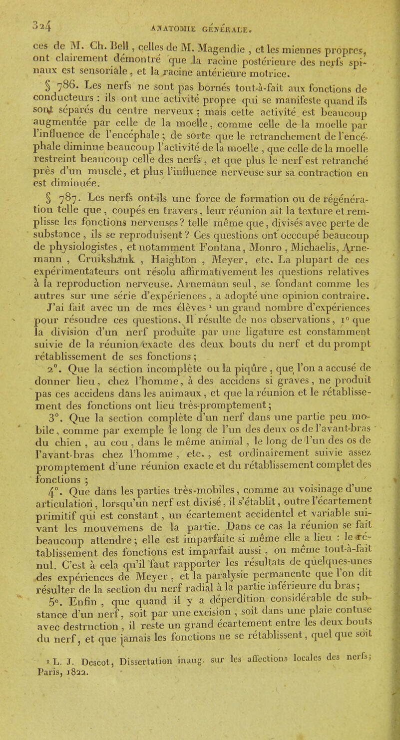CCS de M. Ch. Bell, celles de M. Magendie , et les miennes propres, ont clairement démontré que Ja racine postérieure des nerfs spi- naux est sensoriale , et la racine antérieure motrice. § 786. Les nerfs ne sont pas bornés tout-à-fait aux fonctions de conducteurs : ils ont une activité propre qui se manifeste quand ils son^ séparés du centre nerveux ; mais cette activité est beaucoup augmentée par celle de la moelle, comme celle de la moelle par Tmlluence de l'encéphale ; de sorte que le retranchement de l'encé- phale diminue beaucoup l'activité de la moelle , que celle de la moelle restreint beaucoup celle des nerfs , et que plus le nerf est retranché près d'un muscle, et plus l'inlluence nerveuse sur sa contraction eu est diminuée. § 787. Les nerfs ont-ils une force de formation ou de régénéra- tion telle que , coupés en travers, leur réunion ait la texture et rem- plisse les fonctions nerveuses? telle même que, divisés avec perte de substance , ils se reproduisent? Ces questions ont occcupé beaucoup de physiologistes , et notamment Fontana, Monro , Michaelis, A,rne- mann , Cruikshank , Haighton , Meyer, etc. La plupart de ces expérimentateurs ont résolu affirmativement les questions relatives à la reproduction nerveuse. Arnemann seul, se fondant comme les autres sur une série d'expériences , a adopté une opinion contraire. J'ai fait avec un de mes élèves ' un grand nombre d'expériences pour résoudre ces questions. Il résulte de nos observations, i° que la division d'un nerf produite par une ligature est constamment suivie de la réunion'exacte des deux bouts du nerf et du prompt rétablissement de ses fonctions ; 2°. Que la section incomplète ou la piqûre , que l'on a accusé de donner lieu, chez l'homme, à des accidens si graves, ne produit pas ces accidens dans les animaux, et que la réunion et le rétablisse- ment des fonctions ont lieu très-promptement ; 3°. Que la section complète d'un nerf dans une partie peu mo- bile, comme par exemple le long de l'un des deux os de l'avant-bras du chien , au cou , dans le même animal , le long de l'un des os do l'avant-bras chez l'homme , etc. , est ordinairement suivie assez promptement d'une réunion exacte et du rétablissement complet des fonctions ; 4°. Que dans les parties très-mobiles, comme au voisinage d'une articulation, lorsqu'un nerf est divisé, il s'établit, outre l'écartement primitif qui est constant, un écartement accidentel et variable sui- vant les mouvemens de la partie. Dans ce cas la réunion se fait beaucoup attendre; elle est imparfaite si même elle a heu : le«-é- tablissement des fonctions est imparfait aussi , ou même tout-à-fait nul. C'est à cela qu'il faut rapporter les résultats de quelques-unes des expériences de Meyer , et la paralysie permanente que l'on dit résulter de la section du nerf radial à la partie mfeneure du bras; 5°. Enfin , que quand il y a déperdition considérable de sub- stance d'un nerf, soit par une excision , soit dans une plaie contuse avec destruction , il reste un grand écartement entre les deux bouts du nerf, et que jamais les fonctions ne se rétablissent, quel que sdil «L. J. Dcscot, Dissertation inaug. sur les affections locales des nerfs; Paris, i8aa.