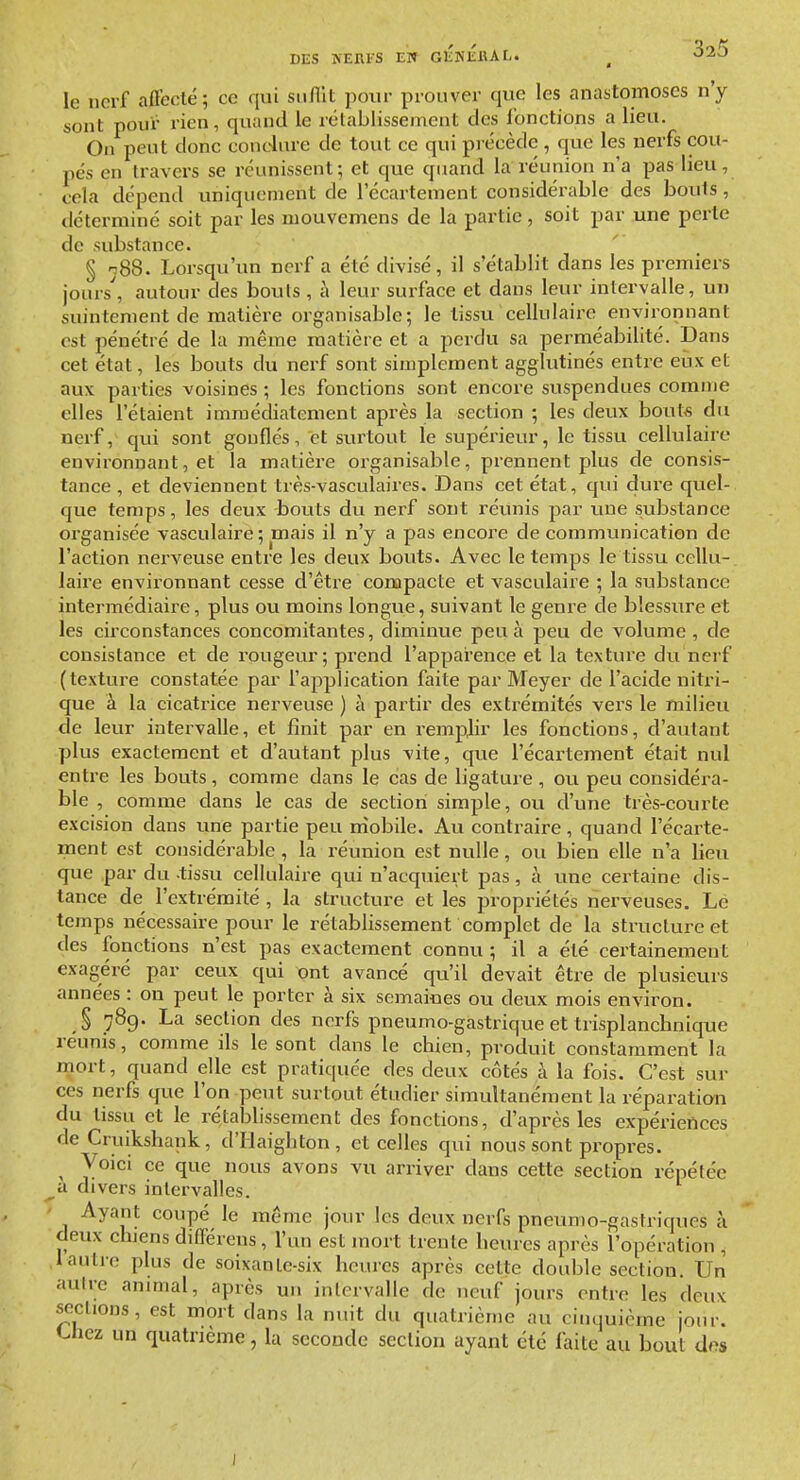 le iicrf aftecté; ce qui siinit pour prouver que les anastomoses n'y sont pour rien, quand le rétablissement des fonctions a lieu. On peut donc conclure de tout ce qui piécède, que les nerfs cou- pés en travers se réunissent5 et que quand la réunion n'a pas lieu, cela dépend uniquement de l'écartement considérable des bouts, déterminé soit par les mouvemens de la partie, soit par une perle de substance. § nSS. Lorsqu'un nerf a été divisé, il s'établit dans les premiers jours^ autour des bouts , à leur surface et dans leur intervalle, un suintement de matière organisable; le tissu cellulaire environnant est pénétré de la même matière et a perdu sa perméabilité. Dans cet état, les bouts du nerf sont simplement agglutinés entre eux et aux parties voisines ; les fonctions sont encore suspendues comme elles l'étaient immédiatement après la section ; les deux bout« du nerf, qui sont gonflés, et surtout le supérieur, le tissu cellulaire environnant, et la matière organisable, prennent plus de consis- tance , et deviennent très-vasculaires. Dans cet état, qui dure quel- que temps, les deux bouts du nerf sont réunis par une substance organisée vasculaire ; mais il n'y a pas encore de communication de l'action nerveuse entre les deux bouts. Avec le temps le tissu cellu- laire environnant cesse d'être compacte et vasculaire ; la substance intermédiaire, plus ou moins longue, suivant le genre de blessure et les circonstances concomitantes, diminue peu à peu de volume, de consistance et de rougeur; prend l'apparence et la texture du nerf (texture constatée par l'application faite par Meyer de l'acide nitri- que à la cicatrice nerveuse ) à partir des extrémités vers le milieu de leur intervalle, et finit par en remplir les fonctions, d'autant plus exactement et d'autant plus vite, que l'écartement était nul entre les bouts, comme dans le cas de ligature, ou peu considéra- ble , comme dans le cas de section simple, ou d'une très-courte excision dans une partie peu nîobile. Au contraire, quand l'écarte- ment est considérable, la réunion est nulle, ou bien elle n'a lieu que par du tissu cellulaire qui n'acquiert pas, à une certaine dis- tance de l'extrémité , la structure et les propriétés nerveuses. Le temps nécessaire pour le rétablissement complet de la structure et des fonctions n'est pas exactement connu ; il a été certainement exagéré par ceux qui X)nt avancé qu'il devait être de plusieurs années : on peut le porter à six semaines ou deux mois environ. ,S 7%- La section des nerfs pneumo-gastrique et trisplanchnique reunis, comme ils le sont dans le chien, produit constamment la mort, quand elle est pratiquée des deux côtés à la fois. C'est sur ces nerfs que l'on peut surtout étudier simultanément la réparation du tissu et le rétablissement des fonctions, d'après les expériences de Cruikshank, d'Ilaigbton, et celles qui nous sont propres. ^ Voici ce que nous avons vu arriver dans cette section répétée a divers intervalles. Ayant coupé le même jour les deux nerfs pneumo-gastriques à deux chiens différens, l'un est mort trente heures après l'opération , lautre plus de soixanLc-six heures après celte double section. Un autre animal, après un intervalle de neuf jours entre les deux sections, est mort dans la nuit du quatrième au cinquième jour. Chez un quatrième, la seconde section ayant été faite au bout dos