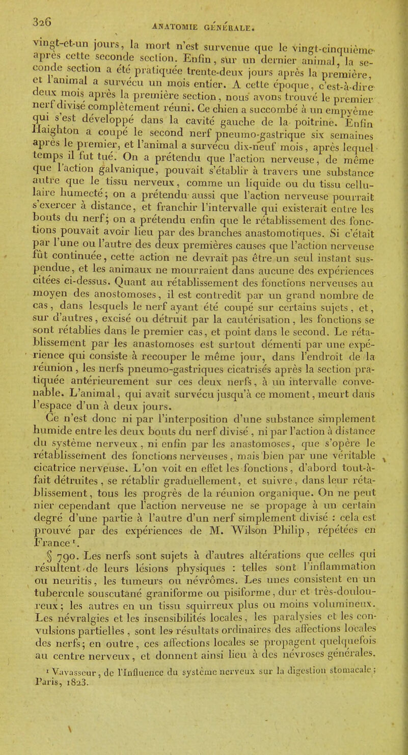 vingt-ct-un jours, la mort n'est survenue que le vinet-cinquième après cette seconde scclion. Enfin, sUr un dernier animal, la se- conde section a été pratiquée trente-deux jours après la première et 1 animal a survécu un mois entier. A cette époque, c'est-à-dire deux mois après la première section, nous avons trouvé le premier ncrt divise complètement réuni. Ce chien a succombé à un empyème qui s est développé dans la cavité gauche de la poitrine. Enfin llaighton a coupé le second nerf pneumo-gaslrique six semaines après le premier, et l'animal a survécu dix-neuf mois, après lequel temps il fut tué. On a prétendu que l'action nerveuse, de même que l'action galvanique, pouvait s'établir à travers une substance autre que le tissu nerveux, comme un liquide ou du tissu cellu- lau-c humecté; on a prétendu aussi que l'action nerveuse pourrait s'exercer à distance, et franchir l'intervalle qui existerait entre les bouts du nerf - on a prétendu enfin que le rétablissement des fonc- tions pouvait avoir lieu par des branches anastomotiques. Si c'était par l'une ou l'autre des deux premières causes que l'action nerveuse fût continuée, cette action ne devrait pas être un seul instant sus- pendue, et les animaux ne mourraient dans aucune des expériences citées ci-dessus. Quant au rétabHssement des fonctions nerveuses au moyen des anostomoses, il est contredit par un grand nombre de cas, dans lesquels le nerf ayant été coupé sur certains sujets , et, sur d'autres, excisé ou détruit par la cautérisation, les fonctions se sont rétaljfies dans le premier cas, et point dans le second. Le réta- bHssement par les anastomoses est surtout démenti par une expé- rience qui consiste à recouper le même jour, dans l'endroit de la reunion , les nerfs pneumo-gastriqucs cicatrisés après la section pra- tiquée antérieurement sur ces deux nerfs, à un intervalle conve- nable. L'animal, qui avait survécu jusqu'à ce moment, meurt dans l'espace d'un à deux jours. Ce n'est donc ni par l'interposition d'une substance simplement humide entre les deux bouts du nerf divisé , ni par l'action à distance du système nerveux, ni enfin par les anastomoses, que s'opère le rétablissement des fonctions nerveuses, mais bien par une véritable cicatrice nerveuse. L'on voit en efïet les fonctions, d'abord tout-à- fait détruites, se rétablir graduellement, et suivre, dans leur réta- blissement, tous les progrès de la réunion organique. On ne peut nier ceperidant que l'action nerveuse ne se propage à un certain degré d'une partie à l'autre d'un nerf simplement divisé : cela est ju-ouvé par des expériences de M. Wilson Philip, répétées en France '. § 790, Les nerfs sont sujets à d'autres altérations que celles qui résultent de leurs lésions physiques : telles sont l'inflammation ou neuritis, les tumeurs ou névrômes. Les unes consistent en un tubercule souscutané graniforme ou pisiforme, dur et très-doulou- reux ; les avitres en un tissu squirreux plus ou moins volumineux. Les névralgies et les insensibilités locales, les paralysies et les con- vulsions partielles, sont les résultats ordinaires des affections locales des nerfs ; en outre, ces affections locales se propagent quelquefois au centre nerveux, et donnent ainsi lieu à des névroses générales. ' Vavasseur, de l'Influence cUi système nerveux sur la iligcsliou stomacale ; Paris, 1823. \