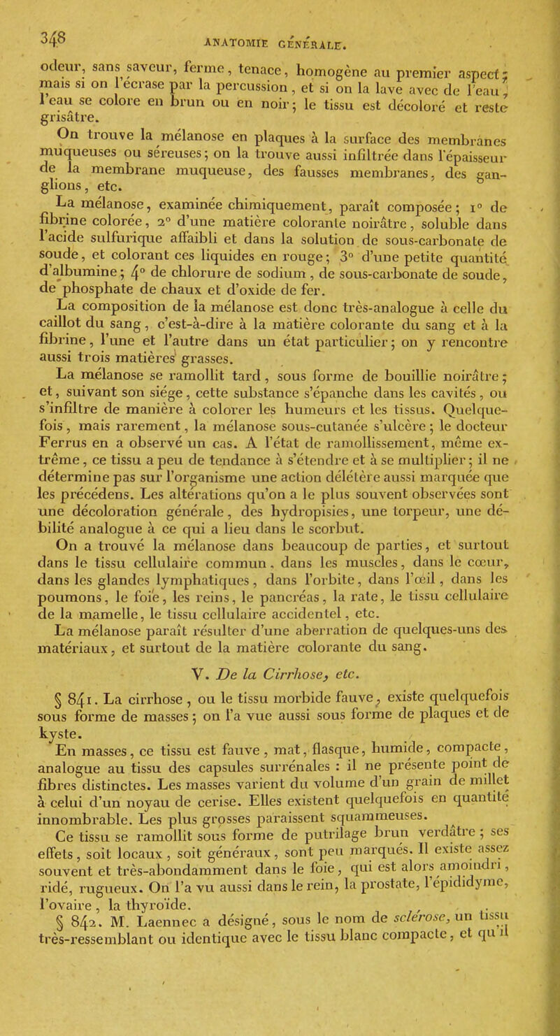 odeur, sans saveur, ferme, tenace, homogène au premier aspect; mais SI on 1 écrase par la percussion, et si on la lave avec de Teau, Icau se colore en brun ou en noir; le tissu est décoloré et reste grisâtre. On trouve la mélanose en plaques à la surface des membranes muqueuses ou séreuses; on la trouve aussi infiltrée dans fépaisseur de la membrane muqueuse, des fausses membranes, des gan- glions, etc. La mélanose, examinée chimiquement, paraît composée; i° de fibi^ine colorée, 2 d'une matière colorante noirâtre, soluble dans l'acide sulfurique affaibli et dans la solution de sous-carbonate de soude, et colorant ces liquides en rouge; 3° d'une petite quantité, d'albumine; 4° de chlorure de sodium , de sous-carbonate de soude, de phosphate de chaux et d'oxide de fer. La composition de la mélanose est donc très-analogue à celle du caillot du sang, c'est-à-dire à la matière colorante du sang et à la fibi ine, l'une et l'autre dans un état particulier ; on y rencontre aussi trois matières' grasses. La mélanose se ramollit tard, sous forme de bouillie noirâtre; et, suivant son siège, cette substance s'épanche dans les cavités, ou s'infiltre de manière à colorer les humeurs et les tissus. Quelque- fois , mais rarement, la mélanose sous-culanée s'ulcère ; le docteur Ferrus en a observé un cas. A l'état de ramollissement, même ex- trême , ce tissu a peu de tendance à s'étendre et à se multiplier ; il ne détermine pas sur l'organisme une action délétère aussi marquée que les précédens. Les altérations qu'on a le plus souvent observées sont une décoloration générale, des hydropisies, une torpeur, une dé- bilité analogue à ce qui a lieu dans le scorbut. On a trouvé la mélanose dans beaucoup de parties, et surtout dans le tissu cellulaire commun, dans les muscles, dans le cœur, dans les glandes lymphatiques, dans l'orbite, dans l'oéil, dans les poumons, le foie, les reins, le pancréas, la rate, le tissu cellulaire de la mamelle, le tissu cellulaire accidentel, etc. La mélanose paraît résulter d'une aberration de quelques-uns des matériaux, et surtout de la matière colorante du sang. V. De la Cirrhose^ etc. § 841. La cirrhose , ou le tissu morbide fauve ^ existe quelquefois sous forme de masses ; on l'a vue aussi sous forme de plaques et de kyste. En masses, ce tissu est fauve, mat, flasque, humide, compacte, analogue au tissu des capsules surrénales : il ne présente point de fibres distinctes. Les masses varient du volume d'un grain de millet à celui d'un noyau de cerise. Elles existent quelquefois en quantité innombrable. Les plus grosses paraissent squarameuses. Ce tissu se ramollit sous forme de putrilage brun verdâtre ; ses effets, soit locaux, soit généraux, sont peu marqués. Il existe assez souvent et très-abondamment dans le foie, qui est alors aniomdri, ridé, rugueux. On l'a vu aussi dans le rein, la prostate, l'epididymc, l'ovaire, la thyroïde. § 842. M. Laennec a désigné, sous le nom de sc/erosc, un tissu très-ressemblant ou identique avec le tissu blanc compacte, et qu il