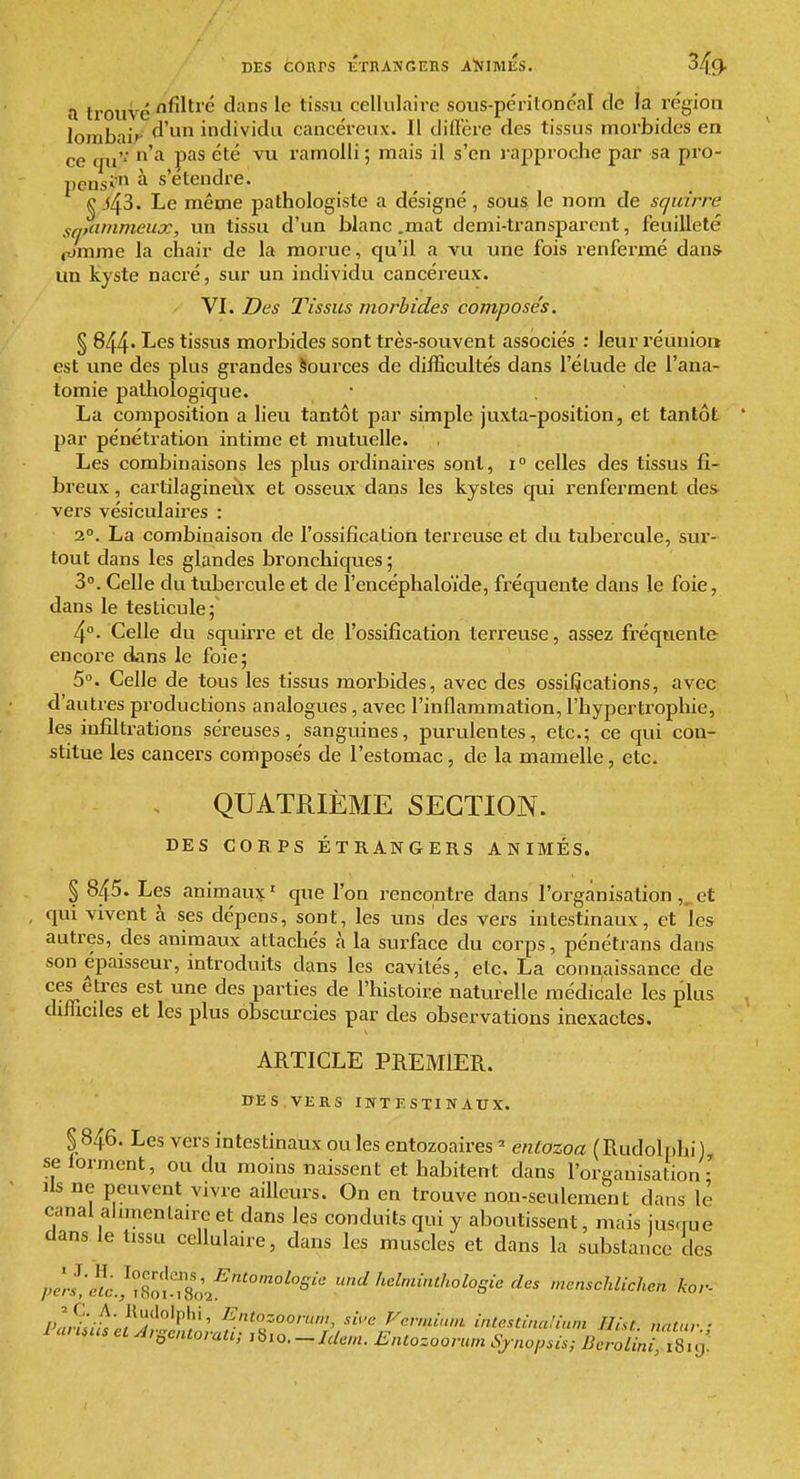 DES cours étrangers aïjimks. 349- a trouvé ^^^^^'^ 1^ t^^^ cellulaire sous-péritonc'al de la région iorabaif individu cancéreux. Il dillcre des tissus morbides en ce qu'' '^ ramolli ; mais il s'en i-approche par sa pro- pensi' à s'étendre. Le même pathologiste a désigné, sous le nom de squirre sqtammeux, un tissu d'un blanc .mat demi-transparent, feuilleté pjmme la chair de la morue, qu'il a vu une fois renfermé dans> un kyste nacré, sur un individu cancéreux. VI. Des Tissus morbides composés. § 844' I^GS tissus morbides sont très-souvent associés : leur réunion est une des plus grandes Sources de difBcultés dans l'élude de l'ana- tomie pathologique. La composition a lieu tantôt par simple juxta-position, et tantôt par pénétration intime et mutuelle. Les combinaisons les plus ordinaires sont, i° celles des tissus fi- breux , cartilagineux et osseux dans les kystes qui renferment des vers vésiculaires : 2°. La combinaison de l'ossification terreuse et du tubercule, sur- tout dans les glandes bronchiques ; 3. Celle du tubercule et de î'encéphaloïde, fréquente dans le foie, dans le testicule;' 4°. Celle du squirre et de l'ossification terreuse, assez fréquente encore dans le foie; 5°. Celle de tous les tissus morbides, avec des ossi^cations, avec d'autres productions analogues, avec l'inflammation, l'hyperti'opliie, les infiltrations séreuses, sanguines, purulentes, etc.; ce qui con- stitue les cancers composés de l'estomac, de la mamelle, etc. QUATRIÈME SECTION. DES CORPS ÉTRANGERS ANIMÉS. § 845. Les animante ^ que l'on rencontre dans l'organisation ,^ et qui vivent à ses dépens, sont, les uns des vers intestinaux, et les autres, des animaux attachés à la surface du corps, pénétrans dans son épaisseur, introduits dans les cavités, etc. La connaissance de ces êtres est une des parties de l'histoire naturelle médicale les plus difficiles et les plus obscurcies par des observations inexactes. ARTICLE PREMIER. DES VERS INTESTINAUX, §846. Les vers intestinaux ou les entozoaires ^ entozoa (Rudolnhi), se forment, ou du moins naissent et habitent dans l'organisation- lis ne peuvent vivre ailleurs. On en trouve nou-seuleraent dans le canal ahmenlaa'c et dans les conduits qui y aboutissent, mais jusque dans le tissu cellulaire, dans les muscles et dans la substance des /.er.s'Jc^/£lT8o2^''''°^''^'''' '^ '^^^^intholosie des menschlichen kor- Pn,%tJ^'f°^^^''' ^n<=oo/7,«/, sù'c Fcrminni i,U<^sùna!ia,n Ilist. natur'