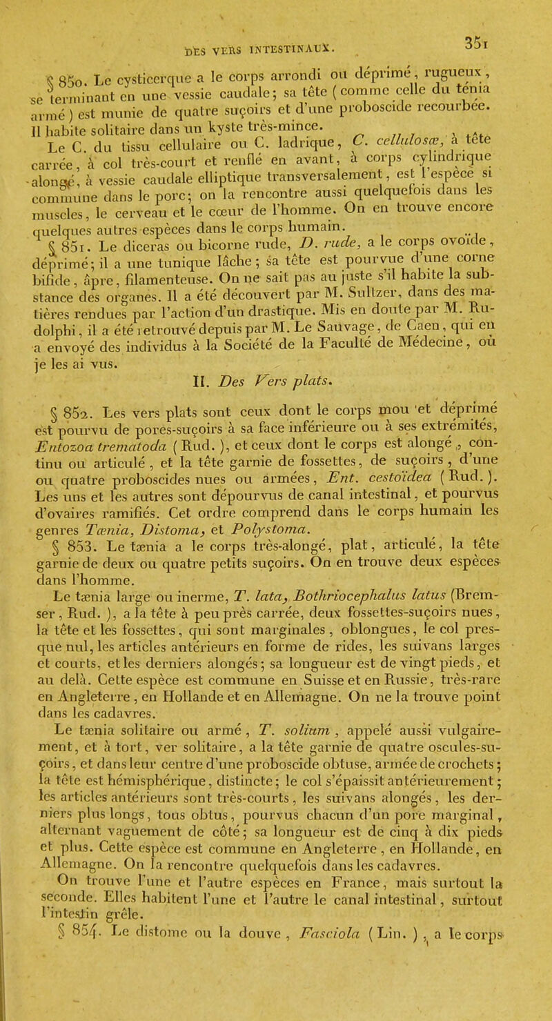 Ç 85o. Le cysticcrciue a le corps arrondi ou déprimé, rugueux , se lerniinant en une vessie caudale; sa tête ( comme celle du ten.a armé) est munie de quatre suçoirs et d'une proboscide recourbée. Il habite solitaire dans un kyste très-mince. ^ , LeC du tissu cellulaire ou C. ladrique, C. cellulosœ, à titte carrée, à col très-court et renflé en avant, à corps cylindrique -alonaé, à vessie caudale elliptique transversalement, est l espèce si comuiune dans le porc; on la rencontre aussi quelquefois dans les muscles, le cerveau et le cœur de l'homme. On en trouve encore quelques autres espèces dans le corps humain. §, 85i. Le diceras ou bicorne rude, D. rude, a le corps ovoide, déprimé; il a une tunique lâche ; sa tête est pourvue d'une corne bifide, âpre, fdamenteuse. Oniie sait pas au juste s'il habite la sub- stance des organes. 11 a été découvert par M. Sultzer, dans des ma- tières rendues par l'action d'un drastique. Mis en doute par M. Ru- dolphi, il a été retrouvé depuis par M. Le SaUvage, de Caen, qui eu a envoyé des individus à la Société de la Faculté de Médecine, ou je les ai vus. II. Des Vers plats. § 85a. Les vers plats sont ceux dont le corps piou 'et déprimé est pourvu de pores-suçoirs à sa face inférieure ou à ses extrémités, Entozoa trematoda ( Rud. ), et ceux dont le corps est alongé ,, con- tinu ou articulé , et la tête garnie de fossettes, de suçoirs , d'une ou quatre proboscides nues ou armées, Ent. cestoïdea (Rud.). Les uns et les autres sont dépourvus de canal intestinal, et pourvus d'ovaires ramifiés. Cet ordre comprend dans le corps humain les genres Tœiiia, Distoma, et Polystoma. § 853. Le taenia a le corps très-alongé, plat, articulé, la tête garnie de deux ou quatre petits suçoirs. On en trouve deux espèces dans l'homme. Le taenia large ou inerme, T. lata, Bothriocephalus latus (Brem- ser, Rud. ), a la tête à peu près carrée, deux fossettes-suçoirs nues, la tête et les fossettes, qui sont marginales , oblongues, le col pres- que nul, les articles antérieurs en forme de rides, les suivans larges et courts, et les derniers alongés; sa longueur est de vingt pieds, et au delà. Cette espèce est commune en Suisse et en Russie, très-rare en Angleterre, en Hollande et en Allemagne. On ne la trouve point dans les cadavres. Le tœnia solitaire ou armé , T. solium , appelé aussi vulgaire- ment, et à tort, ver solitaire, a la tête garnie de quatre oscules-su- çoirs, et dans leur centre d'une proboscide obtuse, armée de crochets ; la tête est hémisphérique, distincte; le col s'épaissit antérieurement ; les articles antérieurs sont très-courts, les suivans alongés, les der- niers plus longs, tous obtus, pourvus chacun d'un pore marginal, alternant vaguement de côté; sa longueur est de cinq à dix pieds et plus. Cette espèce est commune en Angleterre, en Hollande, en Ail eniagne. On la rencontre quelquefois dans les cadavres. On trouve l'une et l'autre espèces en France, mais surtout la seconde. Elles habitent l'une et l'autre le canal intestinal, surtout l'intestin grêle. § 854. Le distomc ou la douve, Fasciola (Lin. ) , a le corp»