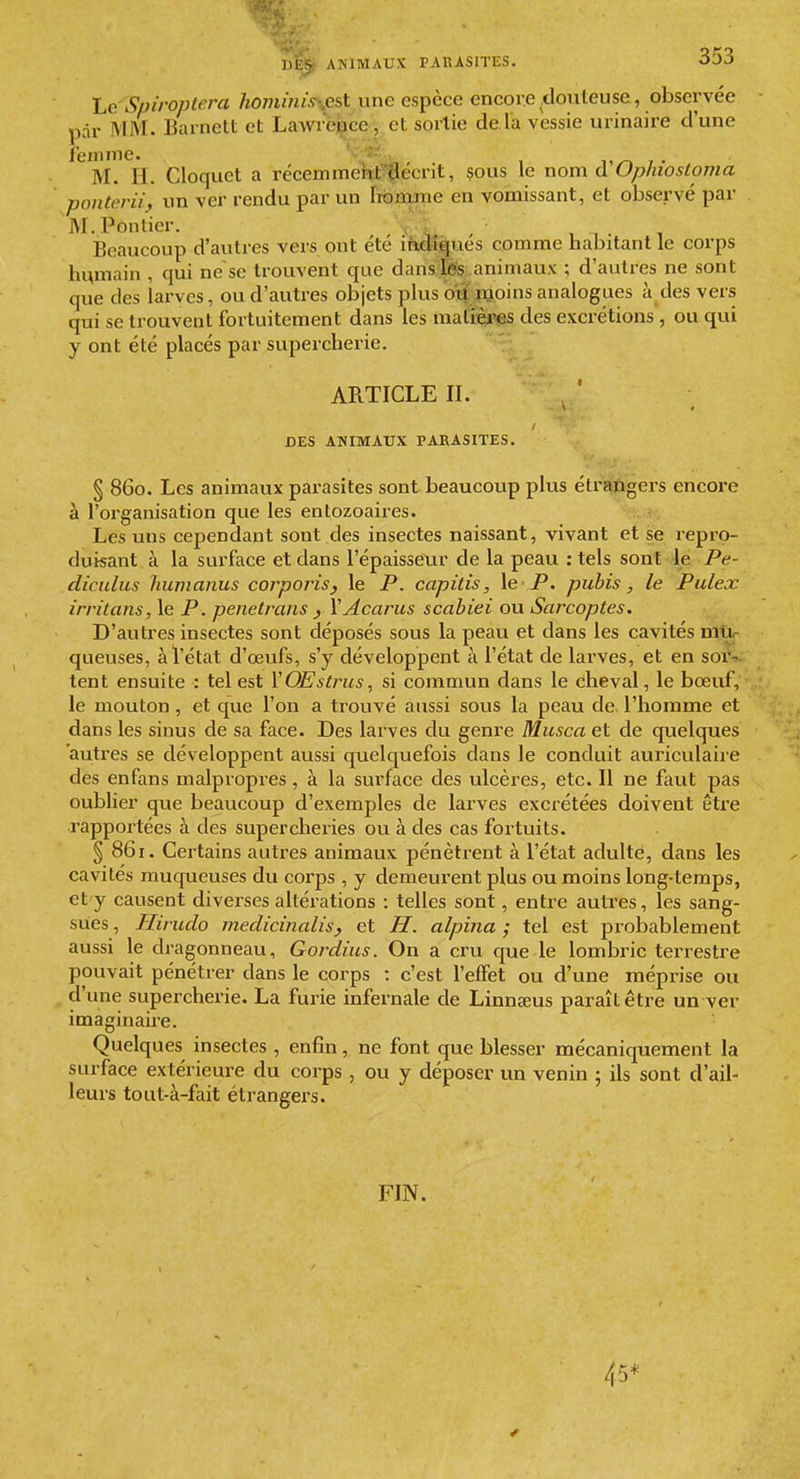 Le Spiroplera hominiss/est une espèce encore .douteuse, observée par MM. Barnett et Lawrence, et sortie de la vessie urinaire d'une femme. i,/-» 7 . M. II. Cloquct a récenimeHit'ï'i^écrit, çous le nom d Ophiostoma ponterii, un ver rendu par un iTOiiune en vomissant, et observé par M.Pôntier. , ; Beaucoup d'autres vers ont été iàdîigués comme habitant le corps humain , qui ne'se trouvent que dansJÊîS;.animaux ; d'autres ne sont que des larves, ou d'autres objets plus oi| moins analogues à des vers qui se trouvent fortuitement dans les maliè^'es des excrétions , ou qui y ont été placés par supercherie. ARTICLE II. DES ANIMAUX PARASITES. § 860. Les animaux parasites sont beaucoup plus étrangers encore à l'organisation que les entozoaires. Les uns cependant sont des insectes naissant, vivant et se repro- duisant à la surface et dans l'épaisseur de la peau : tels sont le Pe- diculus Jiumanus corporis^ le P. capitis, le -P. pubis, le Pulex irritans, le P. penetrans , YAcarus scabiei ou Sarcoptes. D'autres insectes sont déposés sous la peau et dans les cavités mu- queuses, à l'état d'œufs, s'y développent à l'état de larves, et en sor- tent ensuite : tel est YOEstrus, si commun dans le cheval, le bœuf, le mouton, et que l'on a trouvé aussi sous la peau de l'homme et dans les sinus de sa face. Des larves du genre Musca et de quelques autres se développent aussi quelquefois dans le conduit auriculaire des enfans malpropres, à la surface des ulcères, etc. 11 ne faut pas oublier que beaucoup d'exemples de larves excrétées doivent être rapportées à des supercheries ou à des cas fortuits. § 861. Certains autres animaux pénètrent à l'état adulte, dans les cavités muqueuses du corps , y demeurent plus ou moins long-temps, et y causent diverses altérations : telles sont, entre autres, les sang- sues , Hirudo medicinalis, et H, alpina ; tel est probablement aussi le dragonneau, Gordius. On a cru que le lombric terrestre pouvait pénétrer dans le corps : c'est l'effet ou d'une méprise ou d'une supercherie. La furie infernale de Linnœus paraît être un ver imagmaire. Quelques insectes , enfin, ne font que blesser mécaniquement la surface extérieure du corps , ou y déposer un venin ; ils sont d'ail- leurs tout-à-fait étrangei's. FIN. 45*