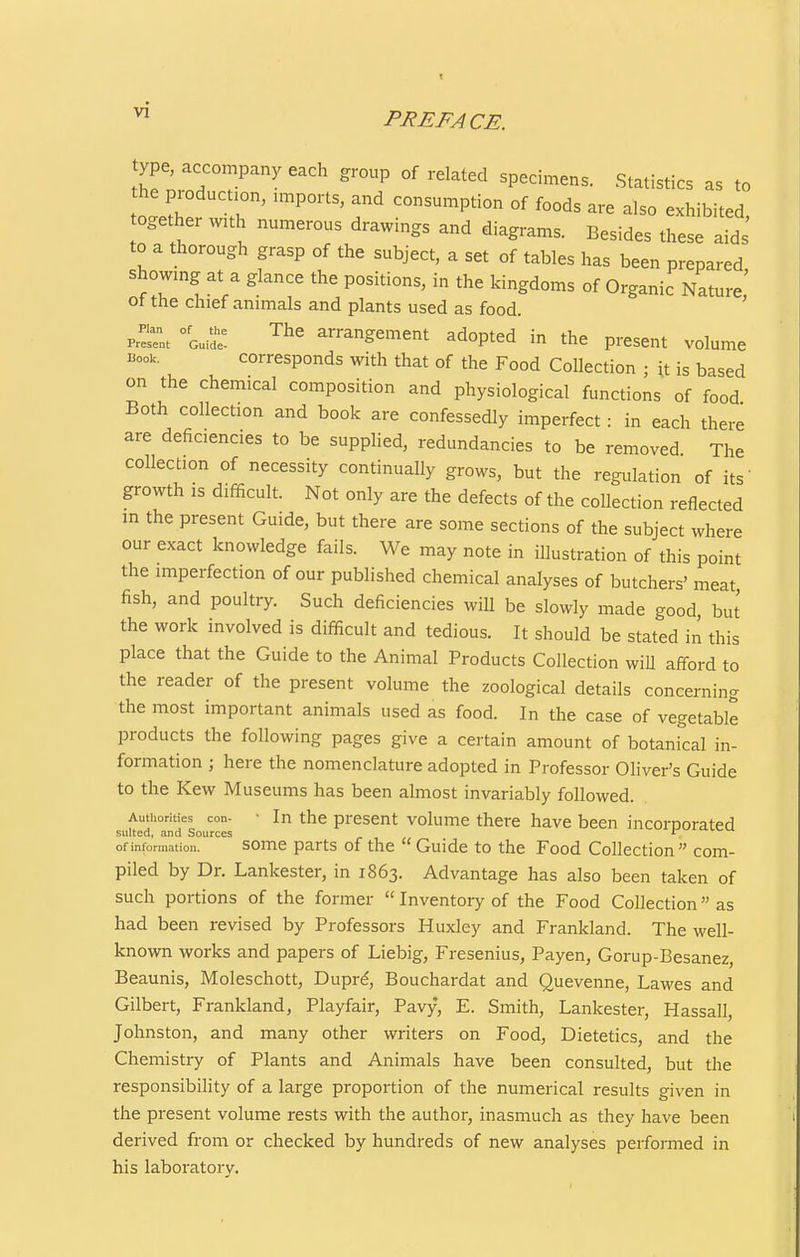 vi PREFACE. ype, accompany each group of related specimens. Statistics as to he production, n..ports, and consumption of foods are also exhibited together with numerous drawings and diagrams. Besides these aids' to a thorough grasp of the subject, a set of tables has been prepared showing at a glance the positions, in the kingdoms of Organic Nature,' ot the chief animals and plants used as food. prett °Gum: ^^^ arrangement adopted in the present volume Book. corresponds with that of the Food Collection ; it is based on the chemical composition and physiological functions of food Both collection and book are confessedly imperfect : in each there are deficiencies to be supplied, redundancies to be removed The collection of necessity continually grows, but the regulation of its' growth ,s difficult. Not only are the defects of the collection reflected m the present Guide, but there are some sections of the subject where our exact knowledge fails. We may note in illustration of this point the imperfection of our published chemical analyses of butchers' meat fish, and poultry. Such deficiencies will be slowly made good but the work involved is difficult and tedious. It should be stated in this place that the Guide to the Animal Products Collection wiU afford to the reader of the present volume the zoological details concerning the most important animals used as food. In the case of vegetable products the following pages give a certain amount of botanical in- formation ; here the nomenclature adopted in Professor Oliver's Guide to the Kew Museums has been almost invariably followed. Authorities con- ' In the present volume there have been incornorated suited, and Sources of information. soiTie parts of the  Guide to the Food Collection com- piled by Dr. Lankester, in 1863. Advantage has also been taken of such portions of the former  Inventory of the Food Collection as had been revised by Professors Huxley and Frankland. The well- known works and papers of Liebig, Fresenius, Payen, Gorup-Besanez, Beaunis, Moleschott, Duprd, Bouchardat and Quevenne, Lawes and Gilbert, Frankland, Playfair, Pavy, E. Smith, Lankester, Hassall, Johnston, and many other writers on Food, Dietetics, and the Chemistry of Plants and Animals have been consulted, but the responsibility of a large proportion of the numerical results given in the present volume rests with the author, inasmuch as they have been derived from or checked by hundreds of new analyses performed in his laboratory.