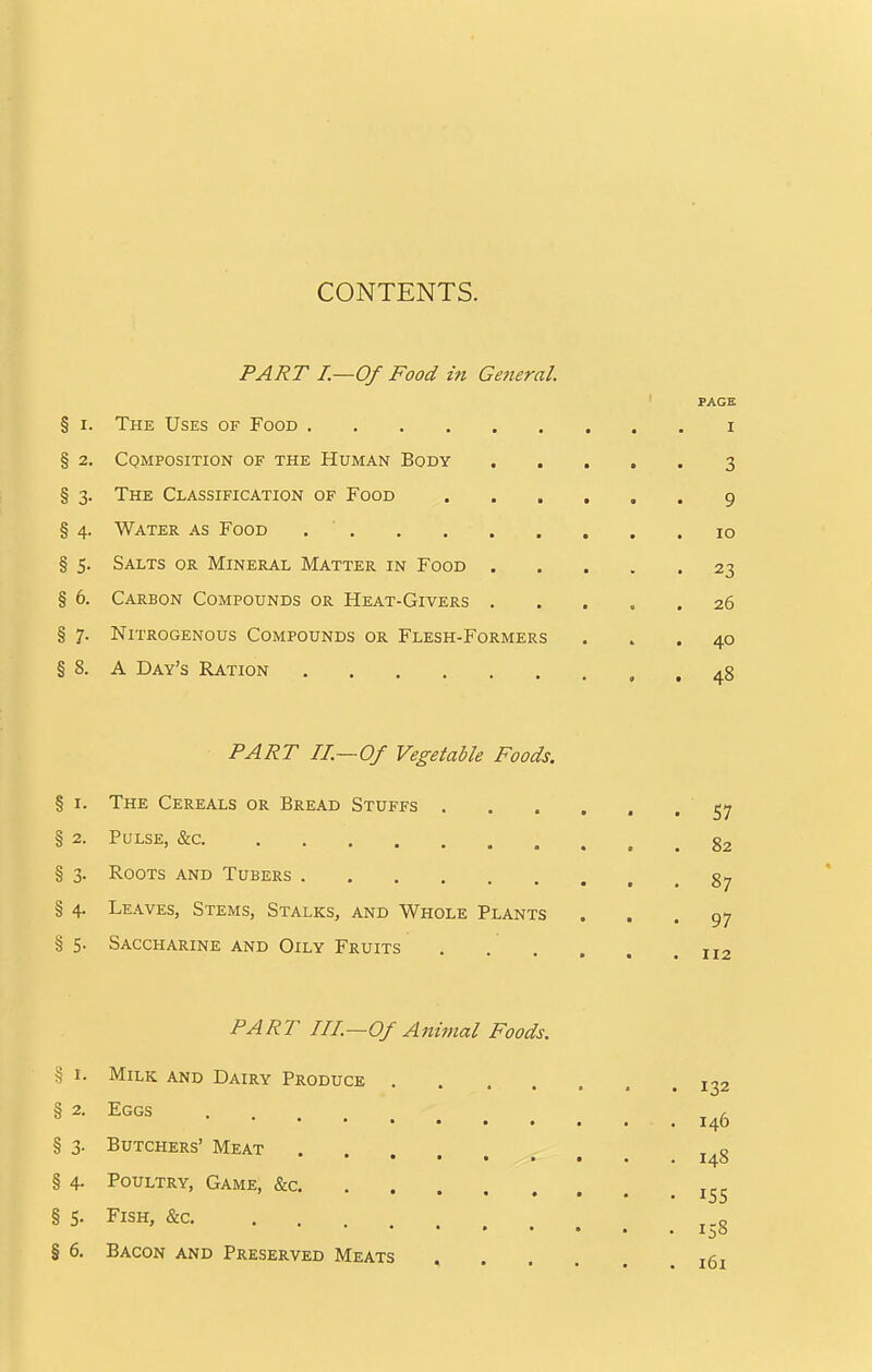 CONTENTS. PART I.—Of Food in General. PAGE § I. The Uses of Food i § 2. Cqmposition of the Human Body 3 § 3. The Classification of Food 9 § 4. Water as Food , 10 § 5. Salts or Mineral Matter in Food 23 § 6. Carbon Compounds or Heat-Givers 26 § 7. Nitrogenous Compounds or Flesh-Formers ... 40 § 8. A Day's Ration 48 PART II.—Of Vegetable Foods. § I. The Cereals or Bread Stuffs e^-j § 2. Pulse, &c. g2 § 3. Roots and Tubers gj, § 4, Leaves, Stems, Stalks, and Whole Plants ... 97 § 5- Saccharine and Oily Fruits . . , . . .112 PART III—Of Animal Foods. § I. Milk and Dairy Produce 132 146 § 3. Butchers' Meat § 4. Poultry, Game, &c § 5. Fish, &c § 6. Bacon and Preserved Meats . , jgj