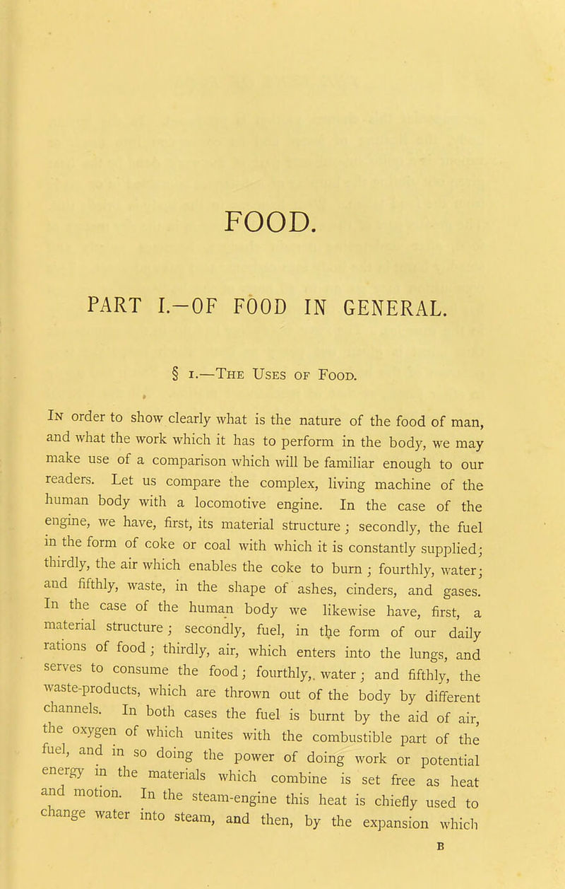 PART I.-OF FOOD IN GENERAL. § I.—The Uses of Food. In order to show clearly what is the nature of the food of man, and what the work which it has to perform in the body, we may make use of a comparison Avhich will be familiar enough to our readers. Let us compare the complex, living machine of the human body with a locomotive engine. In the case of the engine, we have, first, its material structure; secondly, the fuel m the form of coke or coal with which it is constantly supplied; thirdly, the air which enables the coke to burn ; fourthly, water- and fifthly, waste, in the shape of ashes, cinders, and gases. In the case of the human body we likewise have, first, a material structure; secondly, fuel, in the form of our daily rations of food; thirdly, air, which enters into the lungs, and serves to consume the food; fourthly,, water; and fifthly, the waste-products, which are thrown out of the body by different channels. In both cases the fuel is burnt by the aid of air, the oxygen of which unites with the combustible part of the fuel, and in so doing the power of doing work or potential energy m the materials which combine is set free as heat and motion. In the steam-engine this heat is chiefly used to change water into steam, and then, by the expansion which B