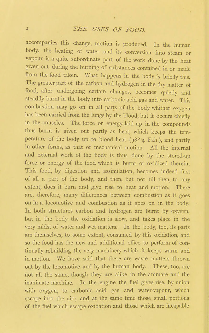2 THE USES OF FOOD. accompanies this change, motion is produced. In the human body, the heating of water and its conversion into steam or vapour is a quite subordinate part of the work done by the heat given out during the burning of substances contained in or made from the food taken. What happens in the body is briefly this. The greater part of the carbon and hydrogen in the dry matter of food, after undergoing certain changes, becomes quietly and steadily burnt in the body into carbonic acid gas and water. This combustion may go on in all parts of the body whither oxygen has been carried from the lungs by the blood, but it occurs chiefly in the muscles. The force or energy laid up in the compounds thus burnt is given out partly as heat, which keeps the tem- perature of the body up to blood heat (98°-4 Fah.), and partly in other forms, as that of mechanical motion. All the internal and external work of the body is thus done by the stored-up force or energy of the food which is burnt or oxidized therein. This food, by digestion and assimilation, becomes indeed first of all a part of the body, and then, but not till then, to any extent, does it burn and give rise to heat and motion. There are, therefore, many differences between combustion as it goes on in a locomotive and combustion as it goes on in the body. In both structures carbon and hydrogen are burnt by oxygen, but in the body the oxidation is slow, and takes place in the very midst of water and wet matters. In the body, too, its parts are themselves, to some extent, consumed by this oxidation, and so the food has the new and additional ofiice to perform of con- tinually rebuilding the very machinery which it keeps warm and in motion. We have said that there are waste matters thrown out by the locomotive and by the human body. These, too, are not all the same, though they are alike in the animate and the inanimate machine. In the engine the fuel gives rise, by union with oxygen, to carbonic acid gas and water-vapour, which escape into the air; and at the same time those small portions of the fuel which escape oxidation and those which are incapable