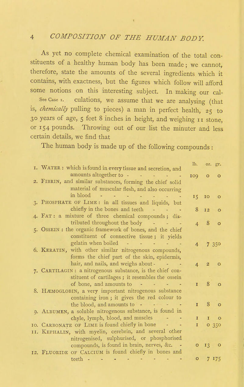 As yet no complete chemical examination of the total con- stituents of a healthy human body has been made; we cannot, therefore, state the amounts of the several ingredients which it contains, with exactness, but the figures which follow will afford some notions on this interesting subject. In making our cal- See Case i. culations, we assume that we are analysing (that is, chemically pulling to pieces) a man in perfect health, 25 to 30 years of age, 5 feet 8 inches in height, and weighing 11 stone, or 154 pounds. Throwing out of our hst the minuter and less certain details, we find that The human body is made up of the following compounds : IS 10 1. Water : which is found in every tissue and secretion, and amounts altogether to - - - - - 109 2. Fibrin, and similar substances, forming the chief solid material of muscular flesh, and also occm-ring in blood 3. Phosphate of Lime : in all tissues and liquids, but chiefly in the bones and teeth - - - 8120 4. Fat : a mixture of three chemical compounds; dis- tributed throughout the body ... 480 5. Ossein : the organic framework of bones, and the chief constituent of connective tissue; it yields gelatin when boiled 4 7 35° 6. Keratin, with other similar nitrogenous compounds, forms the chief part of the skin, epidermis, hair, and nails, and weighs about - - . 420 7. CARTILAGIN : a nitrogenous substance, is the chief con- stituent of cartilages ; it resembles the ossein of bone, and amounts to--- - 180 8. HEMOGLOBIN, a very important nitrogenous substance containing iron ; it gives the red colour to the blood, and amounts to - - - - 180 9. Albumen, a soluble nitrogenous substance, is found in chyle, lymph, blood, and muscles - - I I o 10. Carbonate of Lime is found chiefly in bone - - 10 350 11. Kephalin, with myelin, cerebrin, and several other nitrogenised, sulphurised, or phosphorised compounds, is found in brain, nerves, &c. - 0130 12. Fluoride of Calcium is found chiefly in bones and teeth o 7 17s