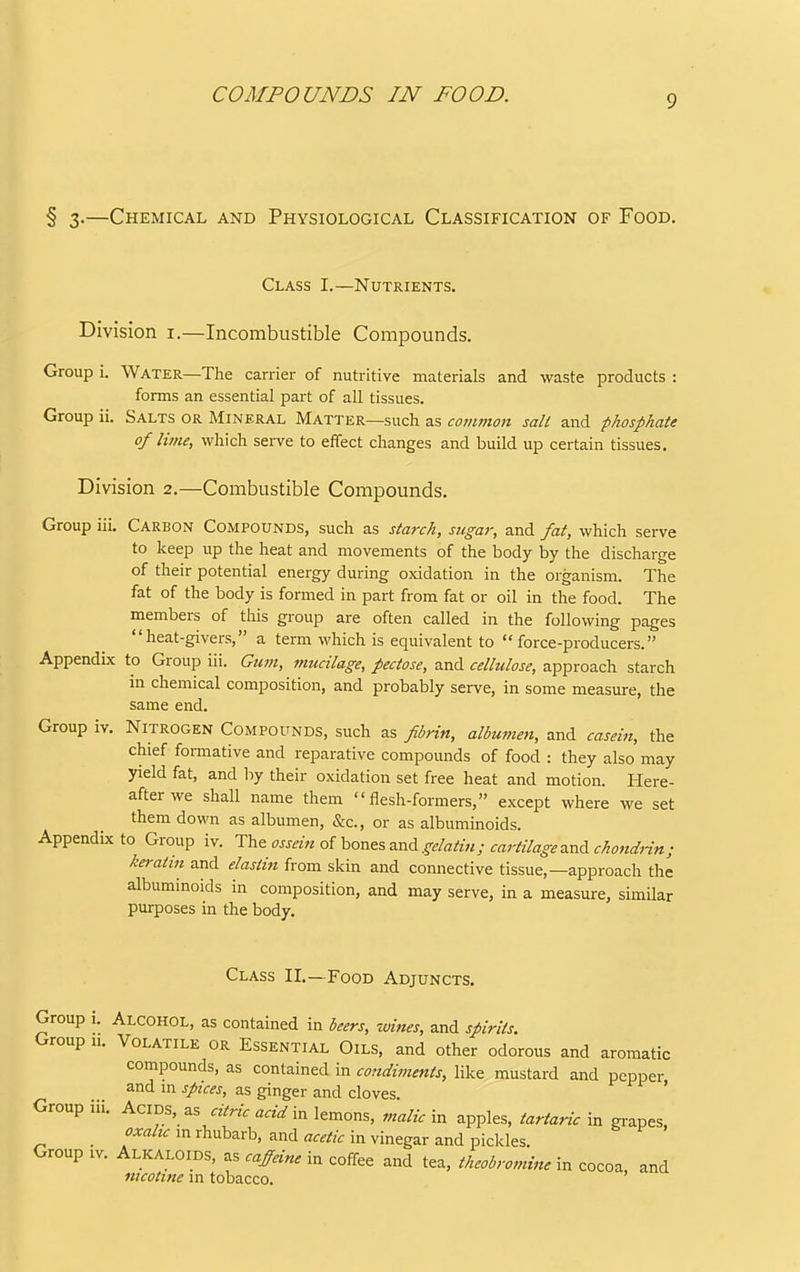 COMPOUNDS IN FOOD. § 3.—Chemical and Physiological Classification of Food. Class I.—Nutrients. Division i.—Incombustible Compounds. Group i. Water—The carrier of nutritive materials and waste products : forms an essential part of all tissues. Group ii. Salts or Mineral Matter—such as common salt and phosphate of lime, which sei-ve to effect changes and build up certain tissues. Division 2.—Combustible Compounds. Group iii. Carbon Compounds, such as starch, sugaj; and fat, which serve to keep up the heat and movements of the body by the discharge of their potential energy during oxidation in the organism. The fat of the body is formed in part from fat or oil in the food. The members of this group are often called in the following pages heat-givers, a term which is equivalent to force-producers. Appendix to Group iii. Gum, mucilage, pectose, and cellulose, approach starch in chemical composition, and probably serve, in some measure, the same end. Group iv. Nitrogen Compounds, such as fibrin, albumen, and casein, the chief formative and reparative compounds of food : they also may yield fat, and by their oxidation set free heat and motion. Here- after we shall name them flesh-formers, except where we set them down as albumen, &c., or as albuminoids. Appenducto Group iv. '^^vz ossein o{\,ovi^%zx,A gelatin; cartilagez.nAchondHn; keratin and elastin from skin and connective tissue,—approach the albuminoids in composition, and may serve, in a measure, similar purposes in the body. Class II.—Food Adjuncts. Group i. Alcohol, as contained in beers, wines, and spirits. Group u. Volatile or Essential Oils, and other odorous and aromatic compounds, as contained in condiments, like mustard and pepper and m spices, as ginger and cloves. ' Group iii. Acids, as «arf in lemons, malic \n apples, tartaric \v. grapes, _ 'rhubarb, and fl.,//^ in vinegar and pickles. Group IV. Alkaloids, as caffeine in coffee and tea. theobromute in cocoa, and nicotine m tobacco.