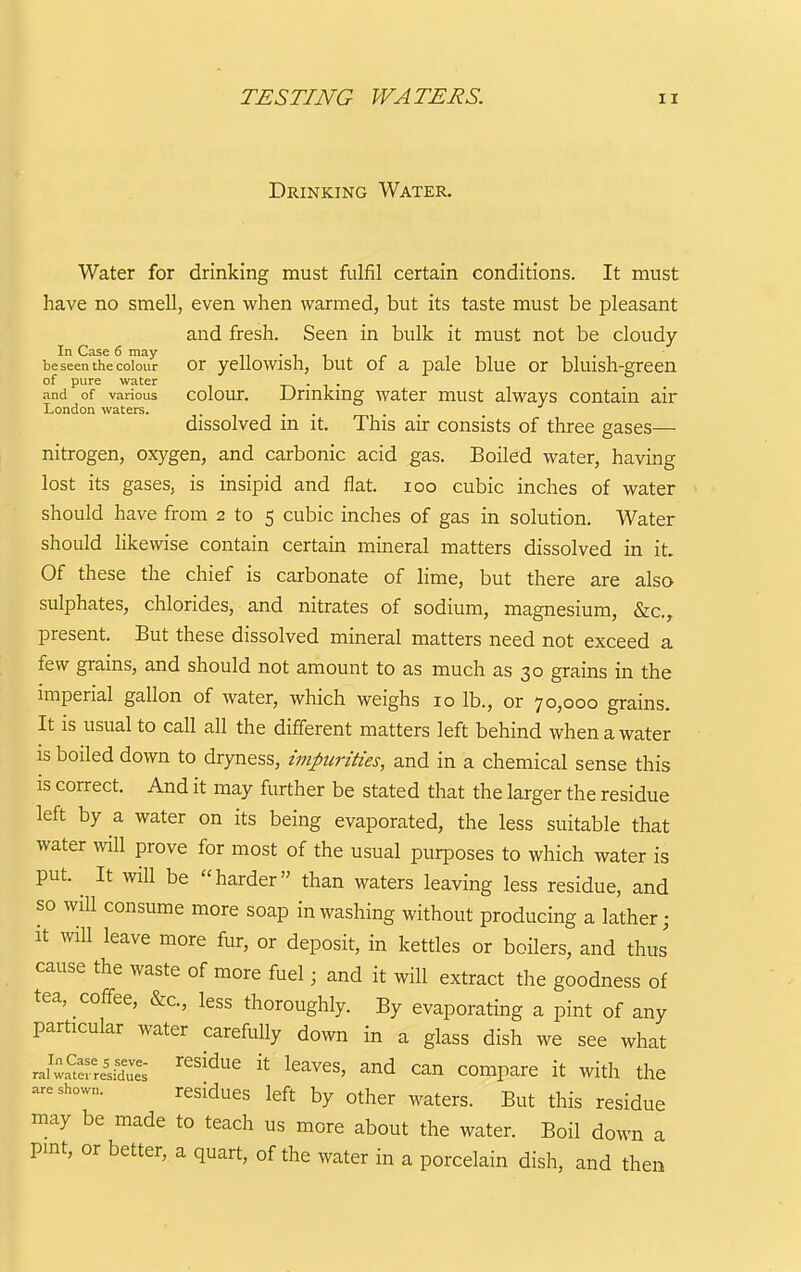 Drinking Water. Water for drinking must fulfil certain conditions. It must have no smell, even when warmed, but its taste must be pleasant and fresh. Seen in bulk it must not be cloudy be seen the colour Or yellowish, but of a pale blue or bluish-green of pure water . , . and of various colour. Drmkmg water must always contain air London waters. .... dissolved m it. This air consists of three gases— nitrogen, oxygen, and carbonic acid gas. Boiled water, having lost its gases, is insipid and flat. loo cubic inches of water should have from 2 to 5 cubic inches of gas in solution. Water should likewise contain certain mineral matters dissolved in it. Of these the chief is carbonate of lime, but there are also sulphates, chlorides, and nitrates of sodium, magnesium, &c., present. But these dissolved mineral matters need not exceed a few grains, and should not amount to as much as 30 grains in the imperial gallon of water, which weighs 10 lb., or 70,000 grains. It is usual to call all the different matters left behind when a water is boiled down to dryness, impurities, and in a chemical sense this is correct. And it may further be stated that the larger the residue left by a water on its being evaporated, the less suitable that water will prove for most of the usual purposes to which water is put. ^ It will be harder than waters leaving less residue, and so will consume more soap in washing without producing a lather; it will leave more fur, or deposit, in kettles or boilers, and thus cause the waste of more fuel; and it will extract the goodness of tea, coffee, &c., less thoroughly. By evaporating a pint of any particular water carefully down in a glass dish we see what 2l^^rU^. ''^^^^^ it leaves, and can compare it with the are shown. residues left by other waters. But this residue may be made to teach us more about the water. Boil down a pint, or better, a quart, of the water in a porcelain dish, and then