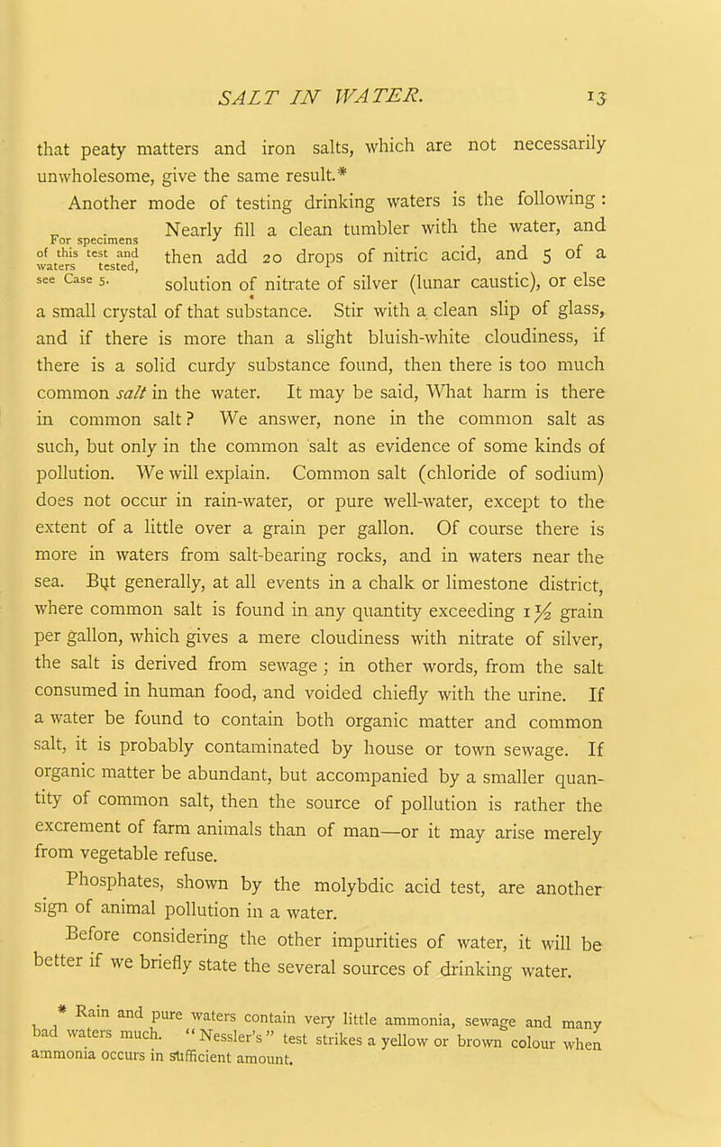 SALT IN WATER. 15 that peaty matters and iron salts, which are not necessarily unwholesome, give the same result* Another mode of testing drinking waters is the following: Nearly fill a clean tumbler with the water, and For specimens ■> of this test and -^^-^ ^dd 20 droDS of nitric acid, and 5 of a waters tested, see Case 5. solution of nitrate of silver (lunar caustic), or else a small crystal of that substance. Stir with a clean slip of glass, and if there is more than a slight bluish-white cloudiness, if there is a solid curdy substance found, then there is too much common salt in the water. It may be said, Wliat harm is there in common salt ? We answer, none in the common salt as such, but only in the common salt as evidence of some kinds of pollution. We will explain. Common salt (chloride of sodium) does not occur in rain-water, or pure well-water, except to the extent of a little over a grain per gallon. Of course there is more in waters from salt-bearing rocks, and in waters near the sea. Bijt generally, at all events in a chalk or limestone district, where common salt is found in any quantity exceeding i ^ grain per gallon, which gives a mere cloudiness with nitrate of silver, the salt is derived from sewage ; in other words, from the salt consumed in human food, and voided chiefly with the urine. If a water be found to contain both organic matter and common salt, it is probably contaminated by house or town sewage. If organic matter be abundant, but accompanied by a smaller quan- tity of common salt, then the source of pollution is rather the excrement of farm animals than of man—or it may arise merely from vegetable refuse. Phosphates, shown by the molybdic acid test, are another sign of animal pollution in a water. Before considering the other impurities of water, it will be better if we briefly state the several sources of drinking water. * Rain and pure waters contain very little ammonia, sewage and many bad waters much.  Nessler's  test strikes a yellow or brown colour when ammonia occurs in st:fficient amount.
