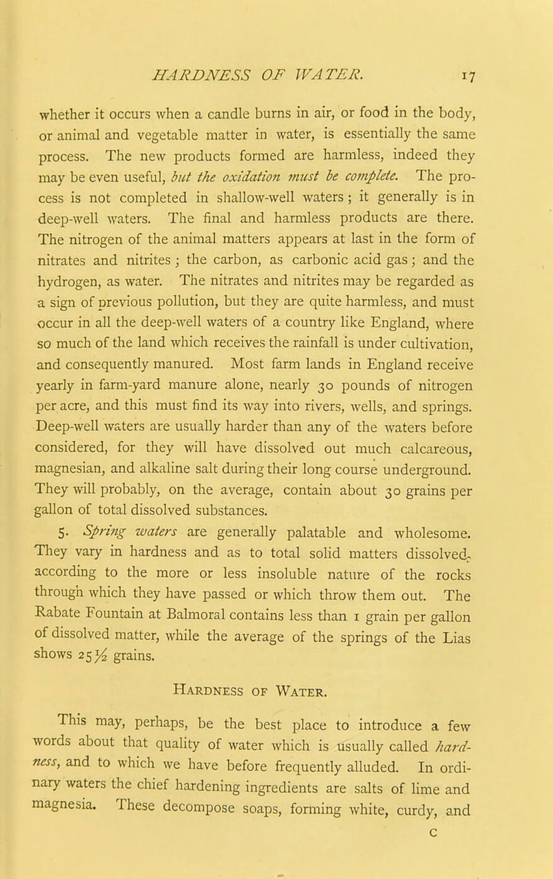 whether it occurs when a candle burns in air, or food in the body, or animal and vegetable matter in water, is essentially the same process. The new products formed are harmless, indeed they may be even useful, but the oxidation must be complete. The pro- cess is not completed in shallow-well waters; it generally is in deep-well waters. The final and harmless products are there. The nitrogen of the animal matters appears at last in the form of nitrates and nitrites ; the carbon, as carbonic acid gas; and the hydrogen, as water. The nitrates and nitrites may be regarded as a sign of previous pollution, but they are quite harmless, and must occur in all the deep-well waters of a country like England, where so much of the land which receives the rainfall is under cultivation, and consequently manured. Most farm lands in England receive yearly in farm-yard manure alone, nearly 30 pounds of nitrogen per acre, and this must find its way into rivers, wells, and springs. Deep-well waters are usually harder than any of the waters before considered, for they will have dissolved out much calcareous, magnesian, and alkaline salt during their long course underground. They will probably, on the average, contain about 30 grains per gallon of total dissolved substances. 5. Spring waters are generally palatable and wholesome. They vary in hardness and as to total solid matters dissolved- according to the more or less insoluble nature of the rocks through which they have passed or which throw them out. The Rabate Fountain at Balmoral contains less than i grain per gallon of dissolved matter, while the average of the springs of the Lias shows 25^ grains. Hardness of Water. This may, perhaps, be the best place to introduce a few words about that quality of water which is usually called hard- ness, and to which we have before frequently alluded. In ordi- nary waters the chief hardening ingredients are salts of lime and magnesia. These decompose soaps, forming white, curdy, and c