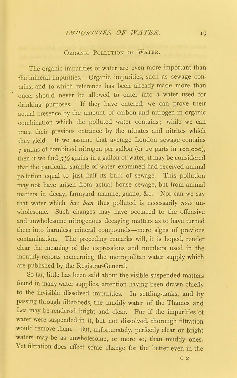 IMPURITIES OF WATER. Organic Pollution of Water. The organic impurities of water are even more important than the mineral impurities. Organic impurities, such as sewage con- tains, and to which reference has been already made more than once, should never be allowed to enter into a water used for drinking purposes. If they have entered, we can prove their actual presence by the amount of carbon and nitrogen in organic combination which the polluted water contains; while we can trace their previous entrance by the nitrates and nitrites which they yield. If we assume that average London sewage contains 7 grains of combined nitrogen per gallon (or 10 parts in 100,000), then if we find 3 grains in a gallon of water, it may be considered that the particular sample of water examined had received animal pollution equal to just half its bulk of sewage. This pollution may not have arisen from actual house sewage, but from animal matters in decay, farmyard manure, guano, &c. Nor can we say that water which has been thus polluted is necessarily now un- wholesome. Such changes may have occurred to the offensive and unwholesome nitrogenous decaying matters as to have turned them into harmless mineral compounds—mere signs of previous contamination. The preceding remarks will, it is hoped, render clear the meaning of the expressions and numbers used in the monthly reports concerning the metropolitan water supply which are published by the Registrar-General. So far, little has been said about the visible suspended matters found in many water supplies, attention having been drawn chiefly to the invisible dissolved impurities. In setding-tanks, and by passing through filter-beds, the muddy water of the Thames and Lea may be rendered bright and clear. For if the impurities of water were suspended in it, but not dissolved, thorough filtration would remove them. But, unfortunately, perfectly clear or bright waters may be as unwholesome, or more so, than muddy ones. Yet filtration does effect some change for the better even in the c 2