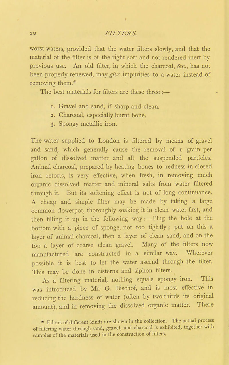 1 20 FILTERS. worst waters, provided that the water filters slowly, and that the material of the filter is of the right sort and not rendered inert by- previous use. An old filter, in which the charcoal, &c., has not been properly renewed, may give impurities to a water instead of removing them.* The best materials for filters are these three :—■ 1. Gravel and sand, if sharp and clean. 2. Charcoal, especially burnt bone. 3. Spongy metallic iron. The water supplied to London is filtered by means of gravel and sand, which generally cause the removal of i grain per gallon of dissolved matter and all the suspended particles. Animal charcoal, prepared by heating bones to redness in closed iron retorts, is very effective, when fresh, in removing much organic dissolved matter and mineral salts from water filtered through it. But its softening effect is not of long continuance. A cheap and simple filter may be made by taking a large common flowerpot, thoroughly soaking it in clean water first, and then filling it up in the following way:—Plug the hole at the bottom with a piece of sponge, not too tightly; put on this a layer of animal charcoal, then a layer of clean sand, and on the top a layer of coarse clean gravel. Many of the filters now manufactured are constructed in a similar way. Wherever possible it is best to let the water ascend through the filter. This may be done in cisterns and siphon filters. As a filtering material, nothing equals spongy iron. This was introduced by Mr. G. Bischof, and is most effective in reducing the hardness of water (often by two-thirds its original amount), and in removing the dissolved organic matter. There * Filters of different kinds are shown in the collection. The actual process of filtering water through sand, gravel, and charcoal is exhibited, togetlier with samples of the materials used in the construction of filters.