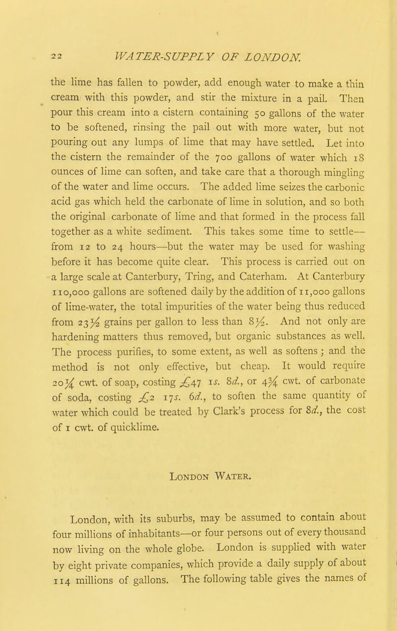I 2 2 WATER-SUPPLY OF LONDON. the lime has fallen to powder, add enough water to make a thin cream with this powder, and stir the mixture in a pail. Then pour this cream into a cistern containing 50 gallons of the water to be softened, rinsing the pail out with more water, but not pouring out any lumps of lime that may have settled. Let into the cistern the remainder of the 700 gallons of water which 18 ounces of lime can soften, and take care that a thorough mingling of the water and lime occurs. The added lime seizes the carbonic acid gas which held the carbonate of lime in solution, and so both the original carbonate of lime and that formed in the process fall together as a white sediment. This takes some time to settle— from 12 to 24 hours—but the water may be used for washing before it has become quite clear. This process is carried out on a large scale at Canterbury, Tring, and Caterham. At Canterbury 110,000 gallons are softened daily by the addition of 11,000 gallons of lime-water, the total impurities of the water being thus reduced from 23^ grains per gallon to less than 8)^. And not only are hardening matters thus removed, but organic substances as well. The process purifies, to some extent, as well as softens; and the method is not only effective, but cheap. It would require 20cwt. of soap, costing £\'] \s. Sd., or 4^ cwt. of carbonate of soda, costing £2 its. 6d., to soften the same quantity of water which could be treated by Clark's process for 8d., the cost of I cwt. of quicklime. London Water. London, with its suburbs, may be assumed to contain about four millions of inhabitants—or four persons out of every thousand now living on the whole globe. London is supplied with water by eight private companies, which provide a daily supply of about 114 millions of gallons. The following table gives the names of