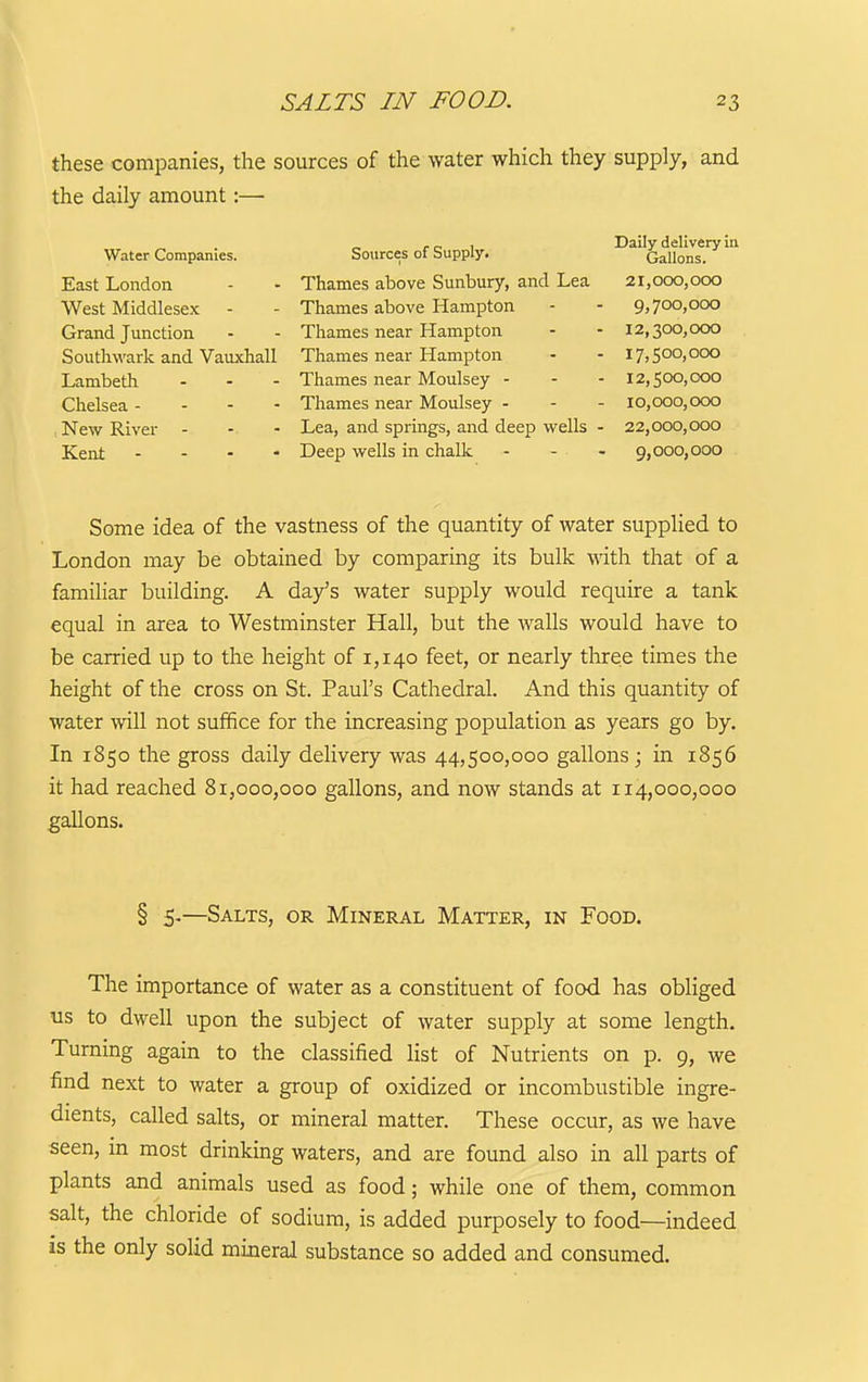 these companies, the sources of the water which they supply, and the daily amount:— Water Companies. East London West Middlesex Grand Junction Southwark and Vauxhall Lambeth . . - Chelsea - - - - , New River - - - Kent - - - - Some idea of the vastness of the quantity of water supplied to London may be obtained by comparing its bulk with that of a familiar building. A day's water supply would require a tank equal in area to Westminster Hall, but the walls would have to be carried up to the height of 1,140 feet, or nearly three times the height of the cross on St. Paul's Cathedral. And this quantity of water will not suffice for the increasing population as years go by. In 1850 the gross daily delivery was 44,500,000 gallons; in 1856 it had reached 81,000,000 gallons, and now stands at 114,000,000 gallons. § 5.—Salts, or Mineral Matter, in Food. The importance of water as a constituent of food has obliged us to dwell upon the subject of water supply at some length. Turning again to the classified list of Nutrients on p. 9, we find next to water a group of oxidized or incombustible ingre- dients, called salts, or mineral matter. These occur, as we have seen, m most drinking waters, and are found also in all parts of plants and animals used as food; while one of them, common salt, the chloride of sodium, is added purposely to food—indeed is the only solid mineral substance so added and consumed. Sources of Supply. Thames above Sunbury, and Lea Thames above Hampton Thames near Hampton Thames near Hampton Thames near Moulsey - Thames near Moulsey - Lea, and springs, and deep wells Deep wells in chalk Daily delivery in Gallons. 21,000,000 9,700,000 12,300,000 17,500,000 12,500,000 10,000,000 22,000,000 9,000,000
