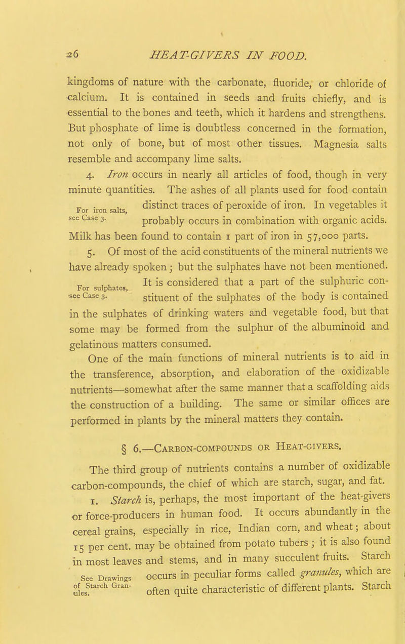 kingdoms of nature with the carbonate, fluoride, or chloride of calcium. It is contained in seeds and fruits chiefly, and is essential to the bones and teeth, which it hardens and strengthens. But phosphate of lime is doubtless concerned in the formation, not only of bone, but of most other tissues. Magnesia salts resemble and accompany lime salts. 4. Iron occurs in nearly all articles of food, though in very minute quantities. The ashes of all plants used for food contain For iron salts distiuct traccs of pcroxidc of iron. In vegetables it see Case 3- probably occurs in combination with organic acids. Milk has been found to contain i part of iron in 57,000 parts. 5. Of most of the acid constituents of the mineral nutrients we have already spoken; but the sulphates have not been mentioned. It is considered that a part of the sulphuric con- For sulphates, ■see Case 3. stitucut of the sulphatcs of the body is contained in the sulphates of drinking waters and vegetable food, but that some may be formed from the sulphur of the albuminoid and gelatinous matters consumed. One of the main functions of mineral nutrients is to aid in the transference, absorption, and elaboration of the oxidizable nutrients—somewhat after the same manner that a scaffolding aids the construction of a building. The same or similar offices are performed in plants by the mineral matters they contain. § 6.—Carbon-compounds or Heat-givers. The third group of nutrients contains a number of oxidizable carbon-compounds, the chief of which are starch, sugar, and fat. I. Starch is, perhaps, the most important of the heat-givers or force-producers in human food. It occurs abundantly in the cereal grains, especially in rice, Indian corn, and wheat; about 15 per cent, may be obtained from potato tubers ; it is also found in most leaves and stems, and in many succulent fruits. Starch See Drawings occurs in peculiar forms called gra^iules, which are of^ Starch Gran- ^^^^^ ^^.^^ characteristic of different plants. Starch