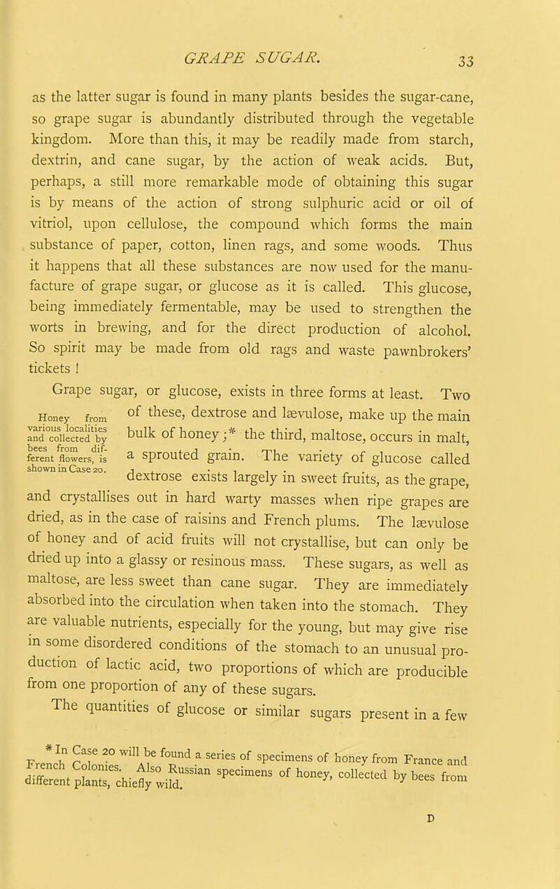 GRAPE SUGAR. as the latter sugar is found in many plants besides the sugar-cane, so grape sugar is abundantly distributed through the vegetable kingdom. More than this, it may be readily made from starch, dextrin, and cane sugar, by the action of weak acids. But, perhaps, a still more remarkable mode of obtaining this sugar is by means of the action of strong sulphuric acid or oil of vitriol, upon cellulose, the compound which forms the main substance of paper, cotton, linen rags, and some woods. Thus it happens that all these substances are now used for the manu- facture of grape sugar, or glucose as it is called. This glucose, being immediately fermentable, may be used to strengthen the worts in brewing, and for the direct production of alcohol. So spirit may be made from old rags and waste pawnbrokers' tickets ! Grape sugar, or glucose, exists in three forms at least. Two Honey from °^ ^^^s^' ^extrosc and lagvulose, make up the main Td'cdiS'S bulk of honey ;* the third, maltose, occurs in malt, ferent flowers, is a sprouted grain. The variety of glucose called shown in Case 20. j . • . i ■, ■ , . dextrose exists largely m sweet fruits, as the grape, and crystallises out in hard warty masses when ripe grapes are dried, as in the case of raisins and French plums. The Icevulose of honey and of acid fruits will not crystallise, but can only be dried up into a glassy or resinous mass. These sugars, as well as maltose, are less sweet than cane sugar. They are immediately absorbed into the circulation when taken into the stomach. They are valuable nutrients, especially for the young, but may give rise in some disordered conditions of the stomach to an unusual pro- duction of lactic acid, two proportions of which are producible from one proportion of any of these sugars. The quantities of glucose or similar sugars present in a few * In Case 20 will be found a series of specimens of honey from France and