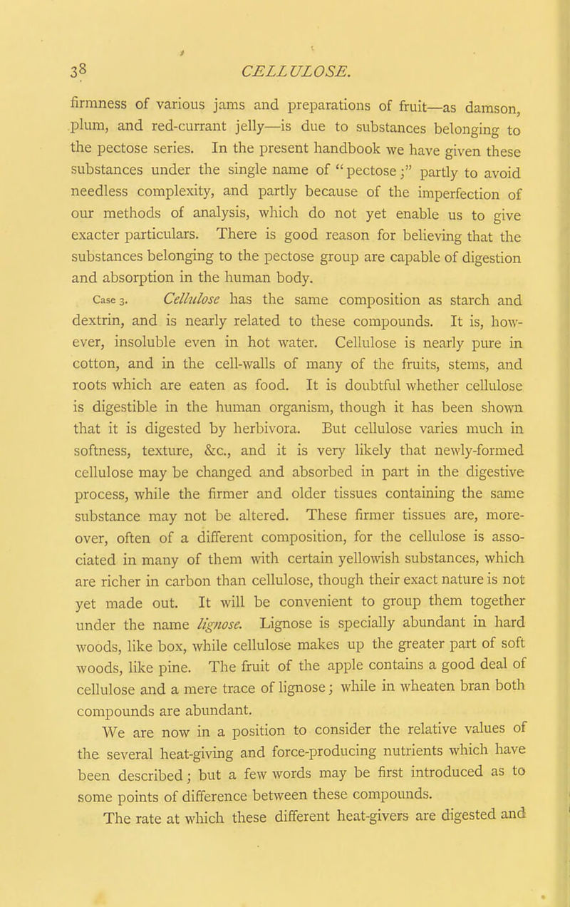 firmness of various jams and preparations of fruit—as damson, plum, and red-currant jelly—is due to substances belonging- to the pectose series. In the present handbook we have given these substances under the single name of pectose; partly to avoid needless complexity, and partly because of the imperfection of our methods of analysis, which do not yet enable us to give exacter particulars. There is good reason for believing that the substances belonging to the pectose group are capable of digestion and absorption in the human body. Cases. Cellulose has the same composition as starch and dextrin, and is nearly related to these compounds. It is, how- ever, insoluble even in hot water. Cellulose is nearly pure in cotton, and in the cell-walls of many of the fruits, stems, and roots which are eaten as food. It is doubtful whether cellulose is digestible in the human organism, though it has been shown that it is digested by herbivora. But cellulose varies much in softness, texture, &c., and it is very likely that newly-formed cellulose may be changed and absorbed in part in the digestive process, while the firmer and older tissues containing the same substance may not be altered. These firmer tissues are, more- over, often of a different composition, for the cellulose is asso- ciated in many of them with certain yellowish substances, which are richer in carbon than cellulose, though their exact nature is not yet made out. It will be convenient to group them together under the name lignose. Lignose is specially abundant in hard woods, like box, while cellulose makes up the greater part of soft woods, like pine. The fruit of the apple contains a good deal of cellulose and a mere trace of lignose; while in wheaten bran both compounds are abundant. We are now in a position to consider the relative values of the several heat-giving and force-producing nutrients which have been described; but a few words may be first introduced as to some points of difference between these compounds. The rate at which these different heat-givers are digested and
