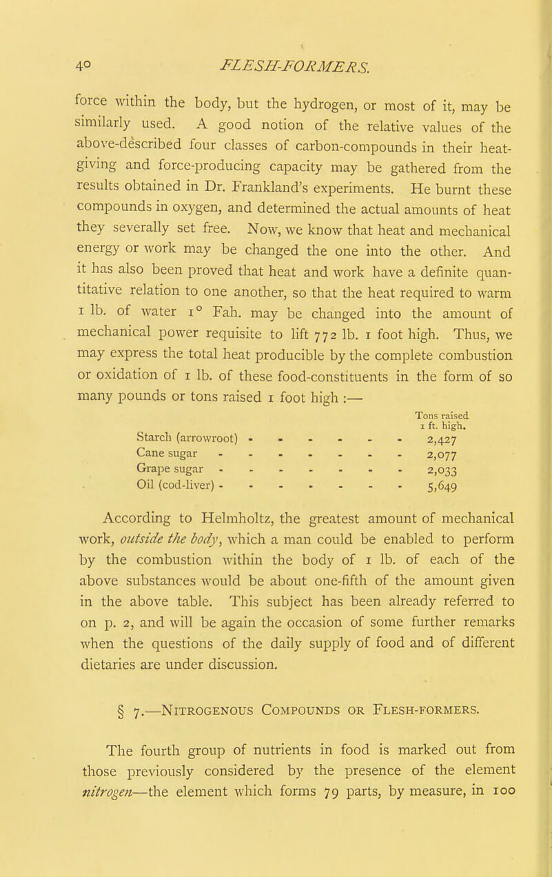 force within the body, but the hydrogen, or most of it, may be smiilarly used. A good notion of the relative vakies of the above-described four classes of carbon-compounds in their heat- giving and force-producing capacity may be gathered from the results obtained in Dr. Frankland's experiments. He burnt these compounds in oxygen, and determined the actual amounts of heat they severally set free. Now, we know that heat and mechanical energy or work may be changed the one into the other. And it has also been proved that heat and work have a definite quan- titative relation to one another, so that the heat required to warm I lb. of water i° Fah. may be changed into the amount of mechanical power requisite to lift 772 lb. i foot high. Thus, we may express the total heat producible by the complete combustion or oxidation of i lb. of these food-constituents in the form of so many pounds or tons raised i foot high :— According to Helmholtz, the greatest amount of mechanical work, outside the body, which a man could be enabled to perform by the combustion within the body of i lb. of each of the above substances would be about one-fifth of the amount given in the above table. This subject has been already referred to on p. 2, and will be again the occasion of some further remarks when the questions of the daily supply of food and of different dietaries are under discussion. § 7.—Nitrogenous Compounds or Flesh-formers. Tons raised Starch (arrowroot) Cane sugar Grape sugar Oil (cod-liver) - 1 ft. high, 2,427 2,077 2,033 5,649 The fourth group of nutrients in food is marked out from those previously considered by the presence of the element nitrogen—the element which forms 79 parts, by measure, in 100