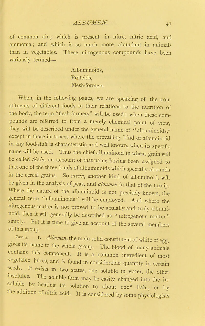ALBUMEN. of common air; which is present in nitre, nitric acid, and ammonia; and which is so much more abundant in animals than in vegetables. These nitrogenous compounds have been variously termed— Albuminoids, Proteids, Flesh-formers. When, in the following pages, we are speaking of the con- stituents of different foods in their relations to the nutrition of the body, the term flesh-formers will be used; when these com- pounds are referred to from a merely chemical point of view, they will be described under the general name of  albuminoids, except in those instances where the prevailing kind of albuminoid in any food-stuff is characteristic and well known, when its specific name will be used. Thus the chief albuminoid in wheat grain will be called/^;-///, on account of that name having been assigned to that one of the three kinds of albuminoids which specially abounds in the cereal grains. So casern, another kind of albuminoid, will be given in the analysis of peas, and albwneii in that of the turnip. Where the nature of the albuminoid is not precisely known, the general term albuminoids will be employed. And where' the nitrogenous matter is not proved to be actually and truly albumi- noid, then it will generally be described as nitrogenous matter simply. But it is time to give an account of the several members of this group. _ Case 3. I. -^fc^^^, the main soUd Constituent of white of egg gives its name to the whole group. The blood of many animlls contams this component. It is a common ingredient of most vegetable juices, and is found in considerable quantity in certain seeds. It exists in two states, one soluble in water, the other msoluble. The soluble form may be easily changed into the in- soluble by heating its solution to about 120° Fah., or by the addition of nitric acid. It is considered by some physiologists