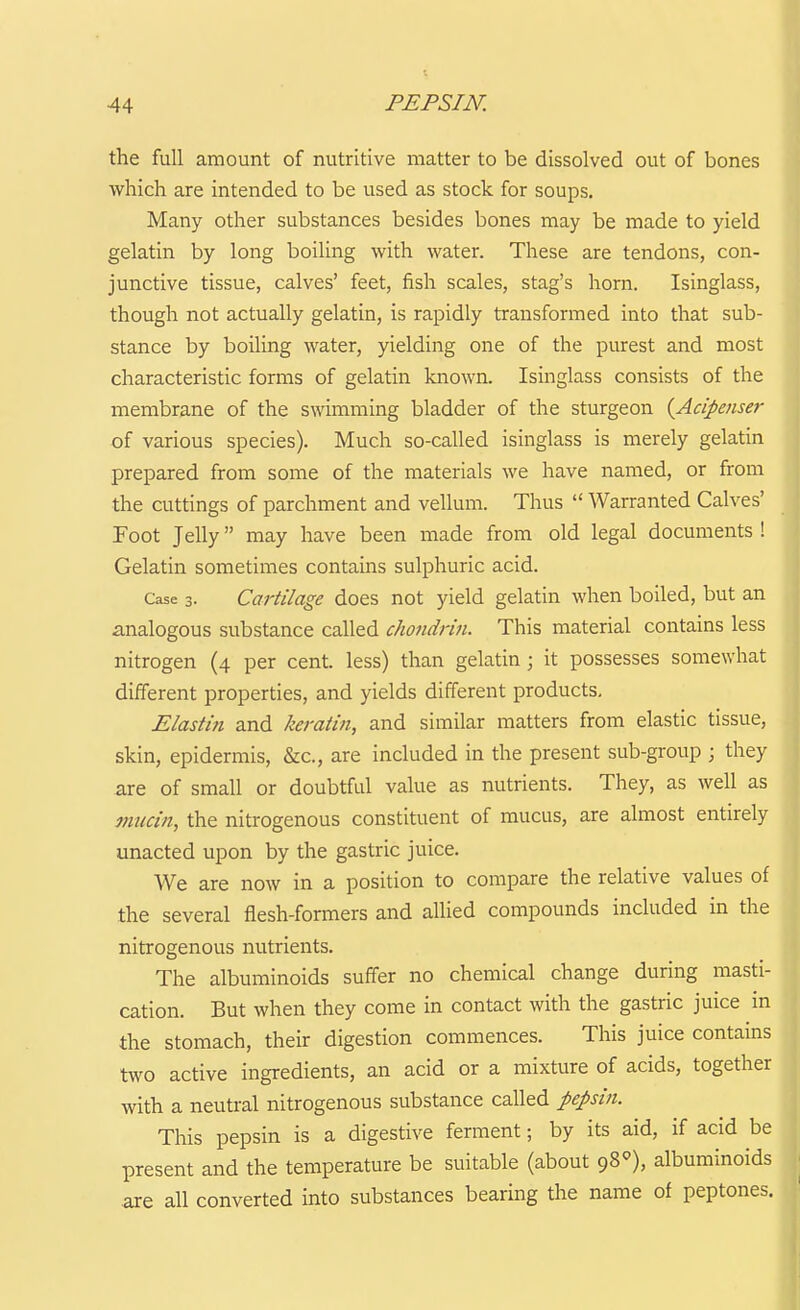 the full amount of nutritive matter to be dissolved out of bones which are intended to be used as stock for soups. Many other substances besides bones may be made to yield gelatin by long boiling with water. These are tendons, con- junctive tissue, calves' feet, fish scales, stag's horn. Isinglass, though not actually gelatin, is rapidly transformed into that sub- stance by boiling water, yielding one of the purest and most characteristic forms of gelatin known. Isinglass consists of the membrane of the swimming bladder of the sturgeon {Acipenser of various species). Much so-called isinglass is merely gelatin prepared from some of the materials we have named, or from the cuttings of parchment and vellum. Thus  Warranted Calves' Foot JeUy may have been made from old legal documents ! Gelatin sometimes contains sulphuric acid. Case 3- Cartilage does not yield gelatin when boiled, but an analogous substance called choiidrln. This material contains less nitrogen (4 per cent, less) than gelatin; it possesses somewhat different properties, and yields different products, Elastln and keratin, and similar matters from elastic tissue, skin, epidermis, &c., are included in the present sub-group ; they are of small or doubtful value as nutrients. They, as well as mucin, the nitrogenous constituent of mucus, are almost entirely unacted upon by the gastric juice. We are now in a position to compare the relative values of the several flesh-formers and allied compounds included in the nitrogenous nutrients. The albuminoids suffer no chemical change during masti- cation. But when they come in contact with the gastric juice in the stomach, their digestion commences. This juice contains two active ingredients, an acid or a mixture of acids, together with a neutral nitrogenous substance called pepln. This pepsin is a digestive ferment; by its aid, if acid be present and the temperature be suitable (about 98^), albuminoids .are all converted into substances bearing the name of peptones