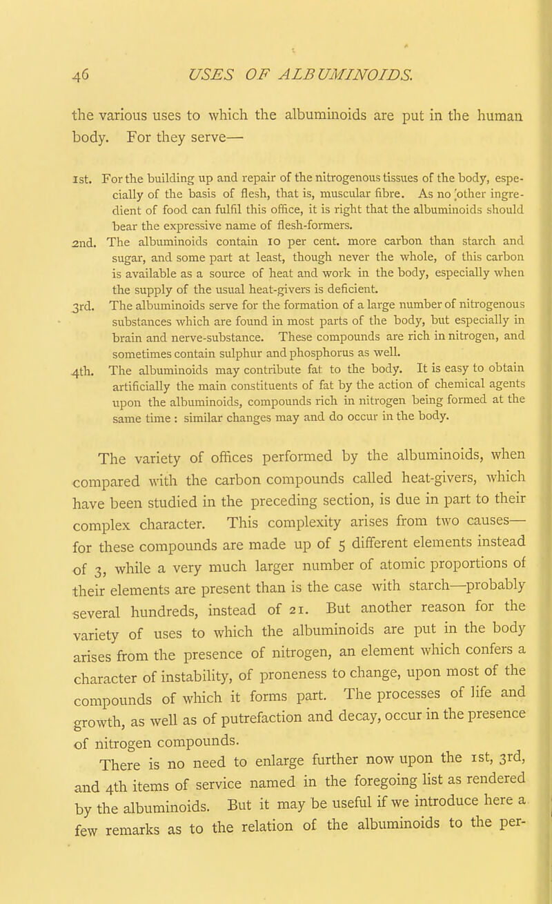 the various uses to which the albuminoids are put in the human body. For they serve— 1st. For the building up and repair of the nitrogenous tissues of the body, espe- cially of the basis of flesh, that is, muscular fibre. As nobther ingre- dient of food can fulfil this office, it is right that the albuminoids should bear the expressive name of flesh-formers. 2nd. The albuminoids contain lo per cent, moi-e carbon than starch and sugar, and some part at least, though never the whole, of this carbon is available as a source of heat and work in the body, especially when the supply of the usual heat-givers is deficient. 3rd. The albuminoids serve for the formation of a large number of nitrogenous substances which are found in most parts of the body, but especially in brain and nerve-substance. These compounds are rich in nitrogen, and sometimes contain sulphur and phosphorus as well. 4th. The albuminoids may contribute fat to the body. It is easy to obtain artificially the main constituents of fat by the action of chemical agents upon the albuminoids, compounds rich in nitrogen being formed at the same time : similar changes may and do occur in the body. The variety of offices performed by the albuminoids, when compared with the carbon compounds called heat-givers, which have been studied in the preceding section, is due in part to their complex character. This complexity arises from two causes— for these compounds are made up of 5 different elements instead of 3, while a very much larger number of atomic proportions of their elements are present than is the case with starch—probably several hundreds, instead of 21. But another reason for the variety of uses to which the albuminoids are put in the body arises from the presence of nitrogen, an element which confers a character of instability, of proneness to change, upon most of the compounds of which it forms part. The processes of life and growth, as well as of putrefaction and decay, occur in the presence of nitrogen compounds. There is no need to enlarge further now upon the ist, 3rd, and 4th items of service named in the foregoing list as rendered by the albuminoids. But it may be useful if we introduce here a few remarks as to the relation of the albuminoids to the per-