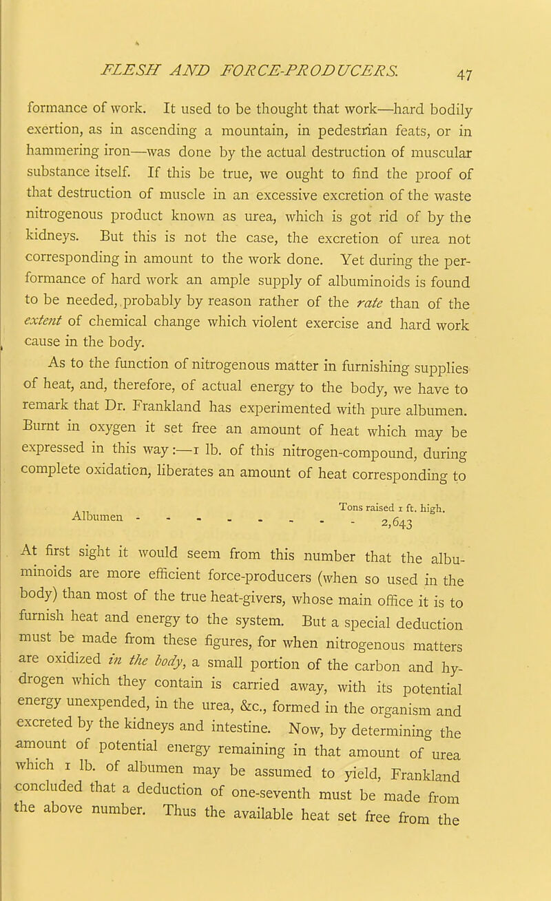 FLESH AND FORCE-PRODUCERS. formance of work. It used to be thought that work—hard bodily exertion, as in ascending a mountain, in pedestrian feats, or in hammering iron—was done by the actual destruction of muscular substance itself. If this be true, we ought to find the proof of that destruction of muscle in an excessive excretion of the waste nitrogenous product known as urea, which is got rid of by the kidneys. But this is not the case, the excretion of urea not corresponding in amount to the work done. Yet during the per- formance of hard work an ample supply of albuminoids is found to be needed,,probably by reason rather of the rate than of the extent of chemical change which violent exercise and hard work cause in the body. As to the function of nitrogenous matter in furnishing supplies of heat, and, therefore, of actual energy to the body, we have to remark that Dr. Frankland has experimented with pure albumen. Burnt in oxygen it set free an amount of heat which may be expressed in this way:—i lb. of this nitrogen-compound, during complete oxidation, liberates an amount of heat corresponding to . Tons raised i ft. high. ^l^»'^en 2^643 At first sight it would seem from this number that the albu- minoids are more efficient force-producers (when so used in the body) than most of the true heat-givers, whose main office it is to furnish heat and energy to the system. But a special deduction must be made from these figures, for when nitrogenous matters are oxidized in the body, a small portion of the carbon and hy- drogen which they contain is carried away, with its potential energy unexpended, in the urea, &c., formed in the organism and excreted by the kidneys and intestine. Now, by determining the amount of potential energy remaining in that amount of urea which I lb. of albumen may be assumed to yield, Frankland concluded that a deduction of one-seventh must be made from the above number. Thus the available heat set free from the