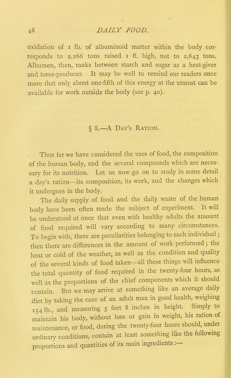 48 DAILY FOOD. oxidation of i lb. of albuminoid matter within the body cor- responds to 2,266 tons raised i ft. high, not to 2,643 tons. Albumen, then, ranks between starch and sugar as a heat-giver and force-producer. It may be well to remind our readers once more that only about one-fifth of this energy at the utmost can be available for work outside the body (see p. 40). § 8.—A Day's Ration. Thus far we have considered the uses of food, the composition of the human body, and the several compounds which are neces- sary for its nutrition. Let us now go on to study in some detail a day's ration—its composition, its work, and the changes which it undergoes in the body. The daily supply of food and the daily waste of the human body have been often made the subject of experiment. It will be understood at once that even with healthy adults the amount of food required will vary according to many circumstances. To begin with, there are peculiarities belonging to each individual; then there are differences in the amount of work performed; the heat or cold of the weather, as well as the condition and quality of the several kinds of food taken—all these things will influence the total quantity of food required in the twenty-four hours, as well as the proportions of the chief components which it should contain. But we may arrive at something like an average daily diet by taking the case of an adult man in good health, weighing 154 lb., and measuring 5 feet 8 inches in height. Simply to maintain his body, without loss or gain in weight, his ration of maintenance, or food, during the twenty-four hours should, under ordinary conditions, contain at least something like the following proportions and quantities of its main ingredients :—