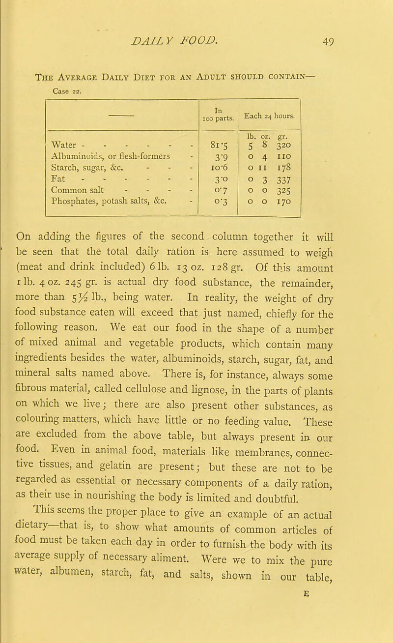 The Average Daily Diet for an Adult should contain- Case 22. In loo parts. Each 24 hours. lb. oz. gr. Water 8i-S 5 8 320 Albuminoids, or flesh-formers 3*9 0 4 no Starch, sugar, &c. io'6 0 II 178 Fat 3-0 0 3 337 Common salt . . . - 0-7 0 0 325 Phosphates, potash salts, &c. 0-3 0 0 170 On adding the figures of the second column together it will be seen that the total daily ration is here assumed to weigh (meat and drink included) 61b. 13 oz. 128 gr. Of this amount I lb. 4 oz. 24s gr. is actual dry food substance, the remainder, more than lb., being water. In reality, the weight of dry food substance eaten will exceed that just named, chiefly for the following reason. We eat our food in the shape of a number of mixed animal and vegetable products, which contain many ingredients besides the water, albuminoids, starch, sugar, fat, and mineral salts named above. There is, for instance, always some fibrous material, called cellulose and lignose, in the parts of plants on which we live; there are also present other substances, as colouring matters, which have little or no feeding value. These are excluded from the above table, but always present in our food. Even in animal food, materials like membranes, connec- tive tissues, and gelatin are present; but these are not to be regarded as essential or necessary components of a daily ration, as their use in nourishing the body is limited and doubtful. This seems the proper place to give an example of an actual dietary—that is, to show what amounts of common articles of food must be taken each day in order to furnish the body with its average supply of necessary aliment. Were we to mix the pure water, albumen, starch, fat, and salts, shown in our table