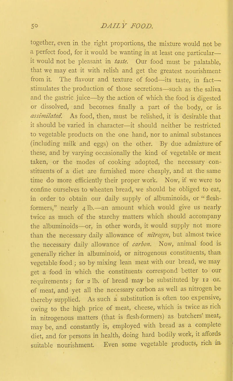 together, even in the right proportions, the mixture would not be a perfect food, for it would be wanting in at least one particular— it would not be pleasant in taste. Our food must be palatable, that we may eat it with relish and get the greatest nourishment from it. The flavour and texture of food—its taste, in fact— stimulates the production of those secretions—such as the saliva and the gastric juice—^by the action of which the food is digested or dissolved, and becomes finally a part of the body, or is assimilated. As food, then, must be relished, it is desirable that it should be varied in character—it should neither be restricted to vegetable products on the one hand, nor to animal substances (including milk and eggs) on the other. By due admixture of these, and by varying occasionally the kind of vegetable or meat taken, or the modes of cooking adopted, the necessary con- stituents of a diet are furnished more cheaply, and at the same time do more efficiently their proper work. Now, if we were to confine ourselves to wheaten bread, we should be obliged to eat, in order to obtain our daily supply of albuminoids, or  flesh- formers, nearly 41b.—an amount which would give us nearly twice as much of the starchy matters which should accompany the albuminoids—or, in other words, it would supply not more than the necessary daily allowance of niiroge?i, but almost twice the necessary daily allowance of carbon. Now, animal food is generally richer in albuminoid, or nitrogenous constituents, than vegetable food ; so by mixing lean meat with our bread, we may get a food in which the constituents correspond better to our requirements; for 2 lb. of bread may be substituted by 12 oz. of meat, and yet all the necessary carbon as well as nitrogen be thereby supplied. As such a substitution is often too expensive, owing to the high price of meat, cheese, which is twice as rich in nitrogenous matters (that is flesh-formers) as butchers' meat, may be, and constantly is, employed with bread as a complete diet, and for persons in health, doing hard bodily work, it affords suitable nourishment. Even some vegetable products, rich in,