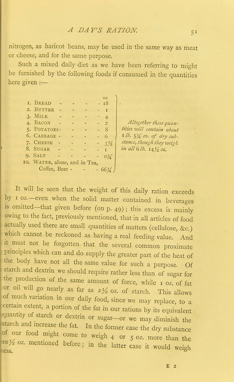 A DAY'S RATION. 51 nitrogen, as haricot beans, may be used in the same way as meat or cheese, and for the same purpose. Such a mixed daily diet as we have been referring to might be furnished by the following foods if consumed in the quantities here given :— 4- 5- 6. 7- oz. 18 I 4 Bread Butter - - - . Milk ... Bacon .... Potatoes- Cabbage - - - . Cheese - - . . 8. Sugar .... 9. Salt .... 10. Water, alone, and in Tea, Coffee, Beer - - . 66^} 8 6 3K I Altogether these quan- tities will contaiti about ^ SU z. of dry sub- stance, though they weigh in all 6 lb. i^yi oz. It will be seen that the weight of this daily ration exceeds by I oz.—even when the soKd matter contained in beverages is omitted-that given before (on p. 49); this excess is mainly owmg to the fact, previously mentioned, that in all articles of food . actually used there are small quantities of matters (cellulose, &c.) which cannot be reckoned as having a real feeding value. ' And it must not be forgotten that the several common proximate pnnciples which can and do supply the greater part of the heat of the body have not all the same value for such a purpose. Of starch and dextrin we should require rather less than of sugar for the production of the same amount of force, while i oz. of fat or oil will go nearly as far as oz. of starch. This allows )of much vanation in our daily food, since we may replace, to a :certam extent, a portion of the fat in our rations by its equivalent iquantzty of starch or dextrin or sugar-or we may diminish the starch and increase the fat. In the former case the dry substance lof our food might come to weigh 4 or 5 oz. more than the y^oy, oz. mentioned before; in the latter case it would weigh