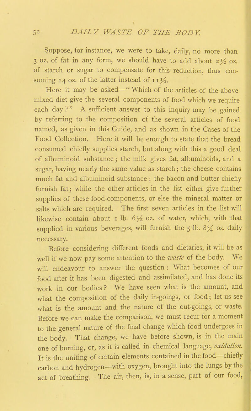 Suppose, for instance, we were to take, daily, no more than 3 oz. of fat in any form, we should have to add about 2]/^ oz. of starch or sugar to compensate for this reduction, thus con- suming 14 oz. of the latter instead of 11^. Here it may be asked— Which of the articles of the above mixed diet give the several components of food which we require each day ?  A sufficient answer to this inquiry may be gained by referring to the composition of the several articles of food named, as given in this Guide, and as shown in the Cases of the Food Collection. Here it will be enough to state that the bread consumed chiefly supplies starch, but along with this a good deal of albuminoid substance; the milk gives fat, albuminoids, and a sugar, having nearly the same value as starch ; the cheese contains much fat and albuminoid substance ; the bacon and butter chiefly furnish fat; while the other articles in the list either give further supplies of these food-components, or else the mineral matter or salts which are required. The first seven articles in the list will likewise contain about i lb. 6}4 oz. of water, which, with that supplied in various beverages, will furnish the 5 lb. 8^ oz. daily necessary. Before considering different foods and dietaries, it will be as well if we now pay some attention to the waste of the body. We will endeavour to answer the question : What becomes of our food after it has been digested and assimilated, and has done its work in our bodies ? We have seen what is the amount, and what the composition of the daily in-goings, or food; let us see what is the amount and the nature of the out-goings, or waste. Before we can make the comparison, we must recur for a moment to the general nature of the final change Avhich food undergoes in the bodv. That change, we have before shown, is in the main one of burning, or, as it is called in chemical language, oxidation. It is the uniting of certain elements contained in the food—chiefly carbon and hydrogen—with oxygen, brought into the lungs by the act of breathing. The air, then, is, in a sense, part of our food,