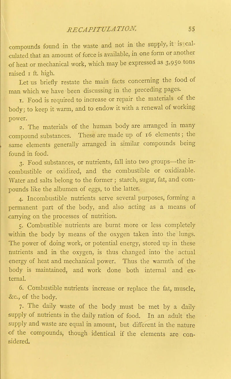 compounds found in the waste and not in the supply, it is cal- culated that an amount of force is available, in one form or another of heat or mechanical work, which maybe expressed as 3,950 tons raised i ft. high. Let us briefly restate the main facts concerning the food of man which we have been discussing in the preceding pages. 1. Food is required to increase or repair the materials of the body; to keep it warm, and to endow it with a renewal of workmg power. 2. The materials of the human body are arranged in many compound substances. These are made up of 16 elements; the same elements generally arranged in similar compounds being found in food. 3. Food substances, or nutrients, fall into two groups—the in- combustible or oxidized, and the combustible or oxidizable. Water and salts belong to the former \ starch, sugar, fat, and com- pounds like the albumen of eggs, to the latter, 4. Incombustible nutrients serve several purposes, forming a permanent part of the body, and also acting as a means of carrying on the processes of nutrition. 5. Combustible nutrients are burnt more or less completely within the body by means of the oxygen taken into the lungs. The power of doing work, or potential energy, stored up in these nutrients and in the oxygen, is thus changed into the actual energy of heat and mechanical power. Thus the warmth of the body is maintained, and work done both internal and ex- ternal. 6. Combustible nutrients increase or replace the fat, muscle, &c., of the body. 7. The daily waste of the body must be met by a daily supply of nutrients in the daily ration of food. In an adult the supply and waste are equal in amount, but different in the nature of the compounds, though identical if the elements are con- sidered.