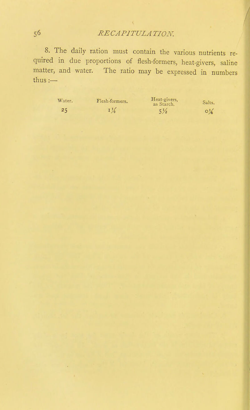 8. The daily ration must contain the various nutrients re- quired in due proportions of flesh-formers, heat-givers, saline matter, and water. The ratio may be expressed in numbers thus:— Water. Flesh-formers. Salts. 25 iX SVz oX