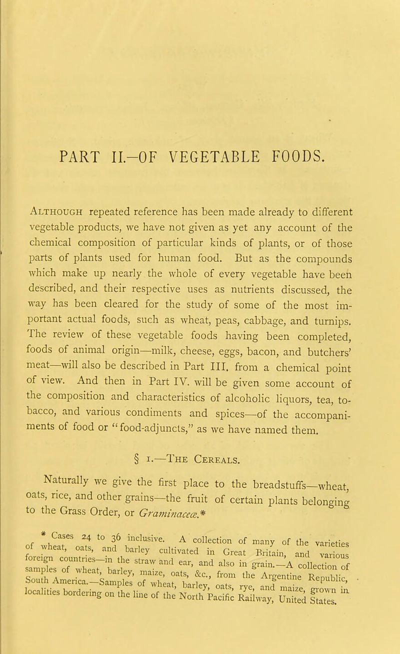 PART II.-OF VEGETABLE FOODS. Although repeated reference has been made already to different vegetable products, we have not given as yet any account of the chemical composition of particular kinds of plants, or of those parts of plants used for human food. But as the compounds which make up nearly the whole of every vegetable have been described, and their respective uses as nutrients discussed, the way has been cleared for the study of some of the most im- portant actual foods, such as wheat, peas, cabbage, and turnips. The review of these vegetable foods having been completed, foods of animal origin—milk, cheese, eggs, bacon, and butchers' meat—will also be described in Part III. from a chemical point of view. And then in Part IV. will be given some account of the composition and characteristics of alcoholic liquors, tea, to- bacco, and various condiments and spices—of the accompani- ments of food or  food-adjuncts, as we have named them. § I-—The Cereals. Naturally we give the first place to the breadstuffs—wheat, oats, rice, and other grains—the fruit of certain plants belonging to the Grass Order, or Graminacece* * Cases 24 to 36 inclusive. A collection of many of the varieties of wheat, oats, and barley cultivated in Great Britain, and vlriou foreign countr:es-:n the straw and ear, and also in grain._A collecdon of samples of wheat barley, maize, oats, &c., from the Argentine Cublic South America.—Samples of wheat barlpv nnt. a ^^epublic, locamie, bordeHns 0„ L line „r .S ^S^L S 