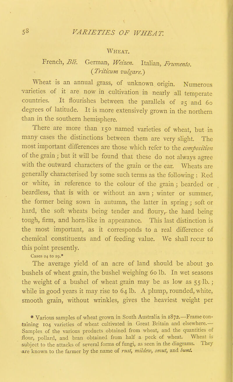 VARIETIES OF WHEAT. Wheat, French, BIL German, Weizeii. Italian, Frumento. {Triticum vulgare.) Wheat is an annual grass, of unknown origin. Numerous varieties of it are now in cultivation in nearly all temperate countries. It flourishes between the parallels of 25 and 60 degrees of latitude. It is more extensively grown in the northern than in the southern hemisphere. There are more than 150 named varieties of wheat, but in many cases the distinctions between them are very slight. The most important differences are those which refer to the composition of the grain ; but it will be found that these do not always agree with the outward characters of the grain or the ear. Wheats are generally characterised by some such terms as the following : Red or white, in reference to the colour of the grain; bearded or beardless, that is with or without an awn; winter or summer, the former being sown in autumn, the latter in spring \ soft or hard, the soft wheats being tender and floury,- the hard being tough, firm, and horn-like in appearance. This last distinction is the most important, as it corresponds to a real difference of •chemical constituents and of feeding value. We shall recur to this point presently. Cases 24 to 29.* The average yield of an acre of land should be about 30 bushels of wheat grain, the bushel weighing 60 lb. In wet seasons the weight of a bushel of wheat grain may be as low as 55 lb.; while in good years it may rise to 64 lb. A plump, rounded, white, smooth grain, without -wrinkles, gives the heaviest weight per * Various samples of wheat gro^vn in South Australia in 1872.—Frame con- taining 104 varieties of wheat cultivated in Great Britain and elsewhere.— Samples of the various products obtained from wheat, and the quantities of ilour, pollard, and bran obtained from half a peck of wheat. Wheat is subject to the attacks of several fomis of fungi, as seen in the diagrams. They «re known to the farmer by the name of nisi, mildew, smut, and bunt.