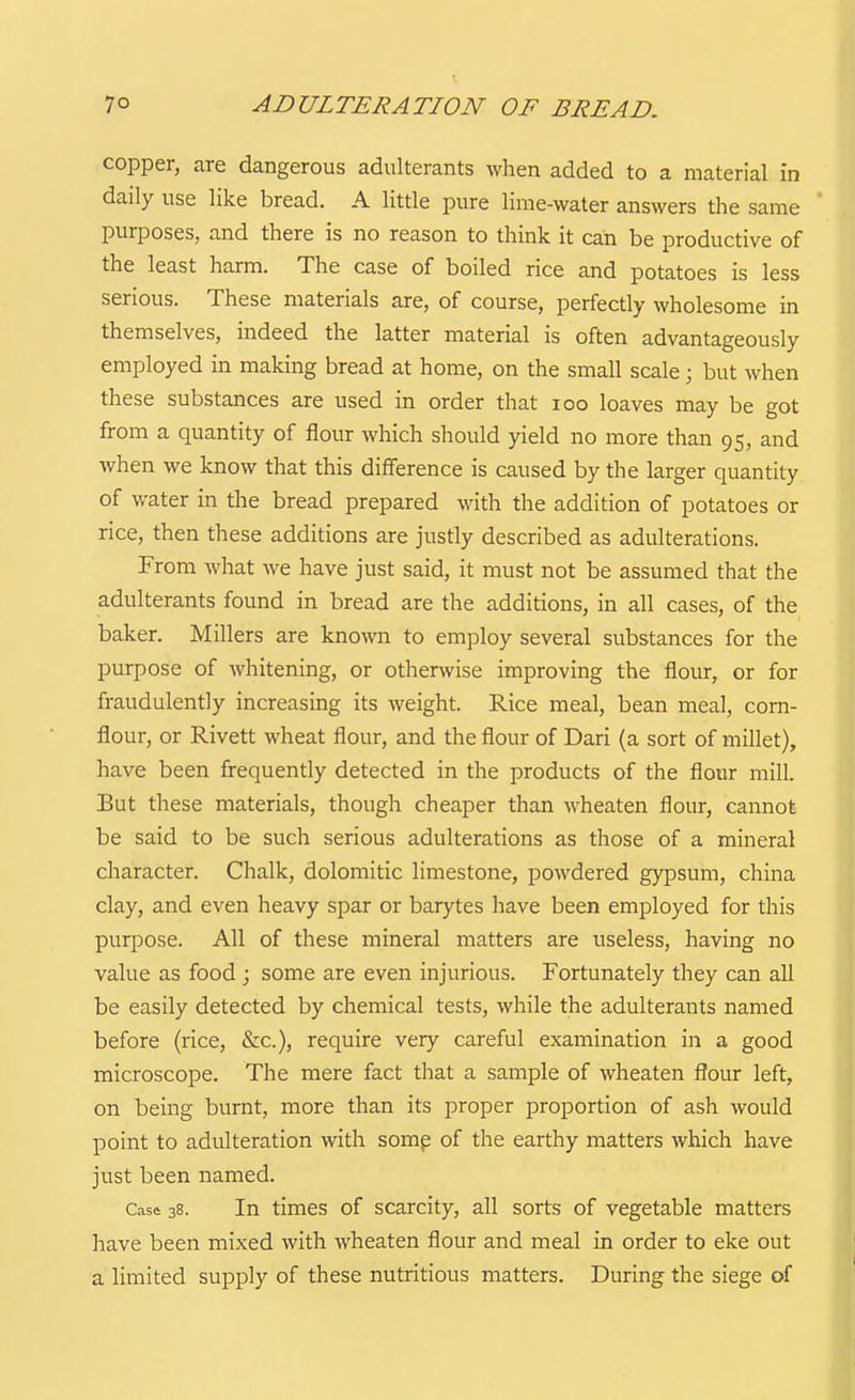 7° ADULTERATION OF BREAD, copper, are dangerous adulterants when added to a material in daily use like bread. A little pure lime-water answers the same purposes, and there is no reason to think it can be productive of the least harm. The case of boiled rice and potatoes is less serious. These materials are, of course, perfectly wholesome in themselves, indeed the latter material is often advantageously employed in making bread at home, on the small scale; but when these substances are used in order that loo loaves may be got from a quantity of flour which should yield no more than 95, and when we know that this difference is caused by the larger quantity of water in the bread prepared with the addition of potatoes or rice, then these additions are justly described as adulterations. From what we have just said, it must not be assumed that the adulterants found in bread are the additions, in all cases, of the baker. Millers are known to employ several substances for the purpose of whitening, or otherwise improving the flour, or for fraudulently increasing its weight. Rice meal, bean meal, corn- flour, or Rivett wheat flour, and the flour of Dari (a sort of millet), have been frequently detected in the products of the flour mill. But these materials, though cheaper than wheaten flour, cannot be said to be such serious adulterations as those of a mineral character. Chalk, dolomitic limestone, powdered gypsum, china clay, and even heavy spar or barytes have been employed for this purpose. All of these mineral matters are useless, having no value as food ; some are even injurious. Fortunately they can all be easily detected by chemical tests, while the adulterants named before (rice, &c.), require very careful examination in a good microscope. The mere fact that a sample of wheaten flour left, on being burnt, more than its proper proportion of ash would point to adulteration with somp of the earthy matters which have just been named. Case 38. In times of scarcity, all sorts of vegetable matters have been mixed with wheaten flour and meal in order to eke out a limited supply of these nutritious matters. During the siege of