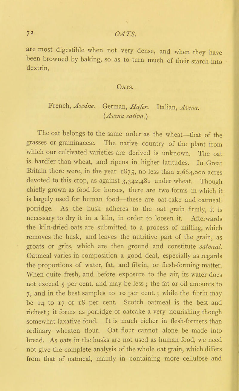are most digestible when not very dense, and when they have been browned by baking, so as to turn much of their starch into dextrin. Oats. French, Avoine. German, Hafer. ItaHan, Avena. {Avetia saiiva.) The oat belongs to the same order as the wheat—that of the grasses or graminacese. The native country of the plant from which our cultivated varieties are derived is unknown. The oat is hardier than wheat, and ripens in higher latitudes. In Great Britain there were, in the year 1875, no less than 2,664,000 acres devoted to this crop, as against 3,342,481 under wheat. Though chiefly grown as food for horses, there are two forms in which it is largely used for human food—these are oat-cake and oatmeal- porridge. As the husk adheres to the oat grain firmly, it is necessary to dry it in a kiln, in order to loosen it. Afterwards the kiln-dried oats are submitted to a process of milling, which removes the husk, and leaves the nutritive part of the grain, as groats or grits, which are then ground and constitute oatmeal. Oatmeal varies in composition a good deal, especially as regards the proportions of water, fat, and fibrin, or flesh-forming matter. When quite fresh, and before exposure to the air, its water does not exceed 5 per cent, and may be less; the fat or oil amounts to 7, and in the best samples to 10 per cent.; while the fibrin may be 14 to 17 or 18 per cent. Scotch oatmeal is the best and richest j it forms as porridge or oatcake a very nourishing though somewhat laxative food. It is much richer in flesh-formers than ordinary wheaten flour. Oat flour cannot alone be made into bread. As oats in the husks are not used as human food, we need not give the complete analysis of the whole oat grain, which diflers from that of oatmeal, mainly in containing more cellulose and