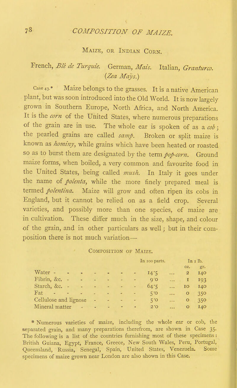 Maize, or Indian Corn. French, Ble de Turquie. German, Mais. Italian, Granticrco. {Zea Mays.) Case 43.* Maize belongs to the grasses. It is a native American plant, but was soon introduced into the Old World. It is now largely grown in Southern Europe, North Africa, and North America. It is the corn of the United States, where numerous preparations of the grain are in use. The whole ear is spoken of as a cob; the pearled grains are called samp. Broken or split maize is known as hommy, while grains which have been heated or roasted so as to burst them are designated by the term pop-corn. Ground maize forms, when boiled, a very common and favourite food in the United States, being called 7imsh. In Italy it goes under the name of polenta, while the more finely prepared meal is termed polentina. Maize will grow and often ripen its cobs in England, but it cannot be relied on as a field crop. Several varieties, and possibly more than one species, of maize are in cultivation. These differ much in the size, shape, and colour of the grain, and in other particulars as well; but in their com- position there is not much variation— Composition of Maize. In loo parts. In I lb. oz. gr- Water 14-5 2 140 90 I 193 Starch, &c. - - . - 64-5 10 140 Fat 0 35° Cellulose and lignose 0 350 Mineral matter .. . - 20 0 140 * Numerous varieties of maize, including the whole ear or cob, the separated grain, and many preparations therefrom, are shown in Case 35. The following is a list of the countries furnishing most of these specimens: British Guiana, Egypt, France, Greece, New South Wales, Peru, Portugal, Queensland, Russia, Senegal, Spain, United States, Venezuela. Some specimens of maize gi-own near London are also sho\vn in this Case.