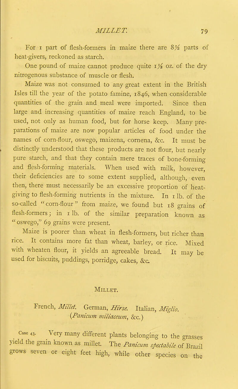 For I part of flesh-formers in maize there are 8^ parts of heat-givers, reckoned as starch. One pound of maize cannot produce quite i %. oz. of the dry nitrogenous substance of muscle or flesh. Maize was not consumed to any great extent in the British Isles till the year of the potato famine, 1846, when considerable quantities of the grain and meal were imported. Since then large and increasing quantities of maize reach England, to be used, not only as human food, but for horse keep. Many pre- parations of maize are now popular articles of food under the names of corn-flour, oswego, maizena, cornena, &c. It must be distinctly understood that these products are not flour, but nearly pure starch, and that they contain mere traces of bone-forming and flesh-forming materials. When used with milk, however, their deficiencies are to some extent supplied, although, even then, there must necessarily be an excessive proportion of heat- giving to flesh-forming nutrients in the mixture. In i lb. of the so-called corn-flour from maize, we found but 18 grains of flesh-formers; in i lb. of the similar preparation known as  oswego, 69 grains were present. Maize is poorer than wheat in flesh-formers, but richer than rice. It contains more fat than wheat, barley, or rice. Mixed with wheaten flour, it yields an agreeable bread. It may be used for biscuits, puddings, porridge, cakes, &c. Millet. French, Millet German, Hirse. Italian, Miglio. {Paniciwt miltaceum, &c.) Case 43. Very many different plants belonging to the grasses yield the grain known as millet. The Panimm spectabile of Brazil grows seven or eight feet high, while other species on the
