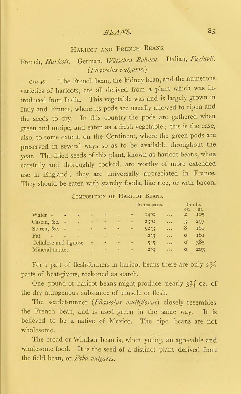 Haricot and French Beans. French, Haricots. German, Wiilschen Bo/men. Italian, Fagluolt. {Phaseolns vulgaris) Case 46. The French bean, the kidney bean, and the numerous varieties of haricots, are all derived from a plant which was in- troduced from India. This vegetable was and is largely grown in Italy and France, where its pods are usually allowed to ripen and the seeds to dry. In this country the pods are gathered when green and unripe, and eaten as a fresh vegetable; this is the case, also, to some extent, on the Continent, where the green pods are preserved in several ways so as to be available throughout the year. The dried seeds of this plant, known as haricot beans, when carefully and thoroughly cooked, are worthy of more extended use in England; they are universally appreciated in France, They should be eaten with starchy foods, like rice, or with bacon. Composition of Haricot Beans. In 100 parts. In i lb. oz. gr. Water I4'0 ••• 2 105 Casein, &c. - • - - - - 23-0 ... 3 297 Starch, &c. 52'3 - 8 161 Fat 2-3 ... o i6i Cellulose and lignose . - - - S'S ••• ° 3^5 Mineral matter 2*9 ... o 203 For I part of flesh-formers in haricot beans there are only 2}^ parts of heat-givers, reckoned as starch. One pound of haricot beans might produce nearly 3^ oz. of the dry nitrogenous substance of muscle or flesh. The scarlet-runner {Phaseolus multijlorus) closely resembles the French bean, and is used green in the same way. It is believed to be a native of Mexico. The ripe beans are not wholesome. The broad or Windsor bean is, when young, an agreeable and wholesome food. It is the seed of a distinct plant derived from the field bean, or Faba vulgaris.