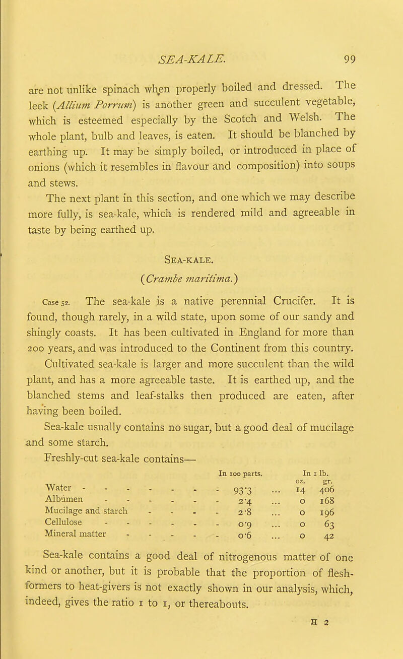 are not unlike spinach when properly boiled and dressed. The leek {Allium Porrum) is another green and succulent vegetable, which is esteemed especially by the Scotch and Welsh. The whole plant, bulb and leaves, is eaten. It should be blanched by earthing up. It may be simply boiled, or introduced in place of onions (which it resembles in flavour and composition) into soups and stews. The next plant in this section, and one which we may describe more fully, is sea-kale, which is rendered mild and agreeable in taste by being earthed up. Sea-kale. (^Crambe maritima.^ Cases'- The sea-kale is a native perennial Crucifer. It is found, though rarely, in a wild state, upon some of our sandy and shingly coasts. It has been cultivated in England for more than 200 years, and was introduced to the Continent from this country. Cultivated sea-kale is larger and more succulent than the wild plant, and has a more agreeable taste. It is earthed up, and the blanched stems and leaf-stalks then produced are eaten, after having been boiled. Sea-kale usually contains no sugar, but a good deal of mucilage and some starch. Freshly-cut sea-kale contains— Water In 100 parts. In i lb. oz. gr. 93'3 Albumen - - . . . . 2*4 Mucilage and starch - - . . 2-8 Cellulose o '9 Mineral matter o'6 14 406 o 168 o 196 o 63 o 42 Sea-kale contains a good deal of nitrogenous matter of one kind or another, but it is probable that the proportion of flesh- formers to heat-givers is not exactly shown in our analysis, which, indeed, gives the ratio i to i, or thereabouts. H 2