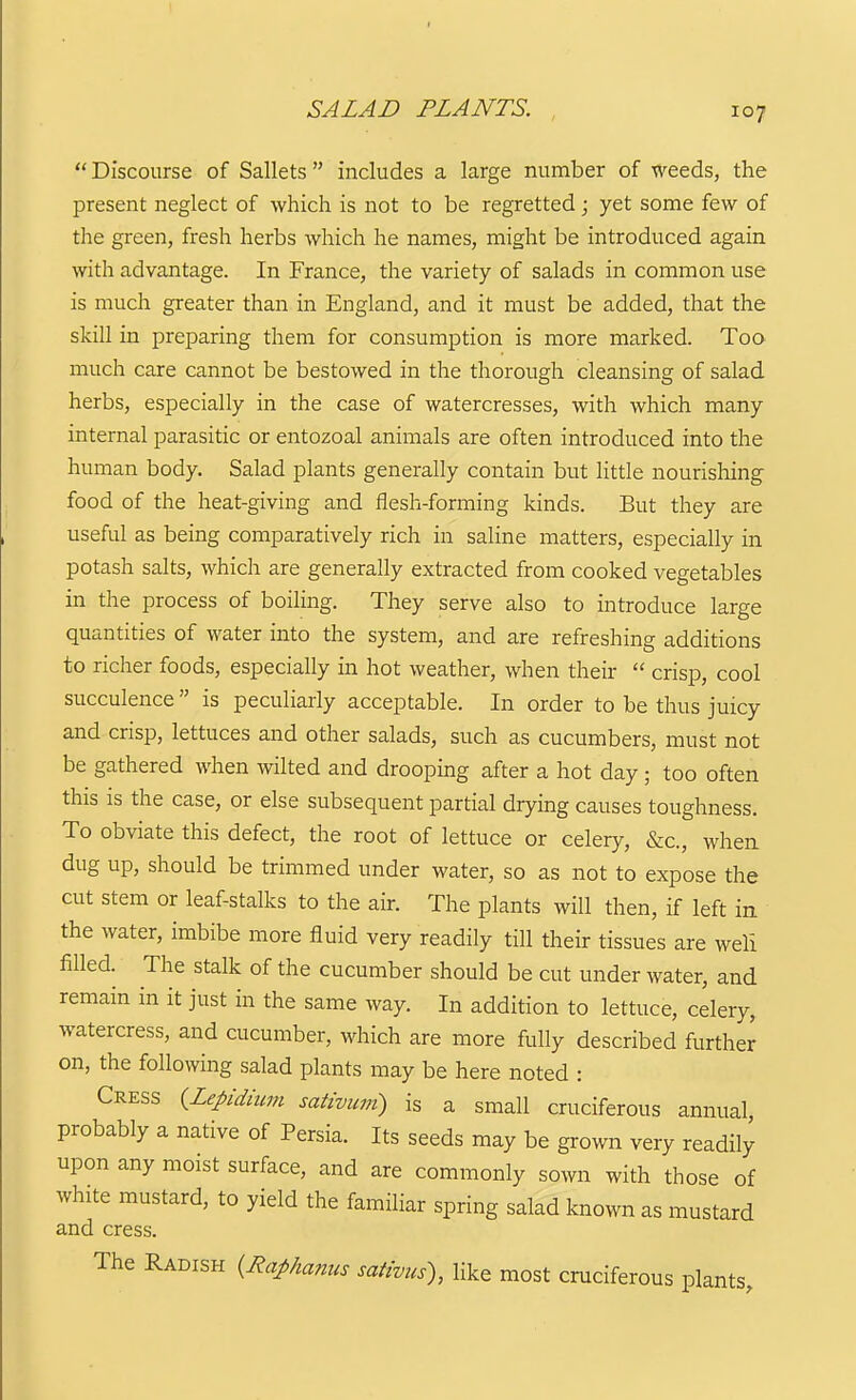  Discourse of Sallets  includes a large number of weeds, the present neglect of which is not to be regretted; yet some few of the green, fresh herbs which he names, might be introduced again with advantage. In France, the variety of salads in common use is much greater than in England, and it must be added, that the skill in preparing them for consumption is more marked. Too much care cannot be bestowed in the thorough cleansing of salad herbs, especially in the case of watercresses, with which many internal parasitic or entozoal animals are often introduced into the human body. Salad plants generally contain but Httle nourishing food of the heat-giving and flesh-forming kinds. But they are useful as being comparatively rich in saline matters, especially in potash salts, which are generally extracted from cooked vegetables in the process of boiling. They serve also to introduce large quantities of water into the system, and are refreshing additions to richer foods, especially in hot weather, when their  crisp, cool succulence  is peculiarly acceptable. In order to be thus juicy and crisp, lettuces and other salads, such as cucumbers, must not be gathered when wilted and drooping after a hot day ; too often this is the case, or else subsequent partial drying causes toughness. To obviate this defect, the root of lettuce or celery, &c., when dug up, should be trimmed under water, so as not to expose the cut stem or leaf-stalks to the air. The plants will then, if left in the water, imbibe more fluid very readily till their tissues are weli filled. The stalk of the cucumber should be cut under water, and remain in it just in the same way. In addition to lettuce, celery, watercress, and cucumber, which are more fully described further on, the following salad plants may be here noted : Cress {Lepidium sativum) is a small cruciferous annual probably a native of Persia. Its seeds may be grown very readily upon any moist surface, and are commonly sown with those of white mustard, to yield the familiar spring salad known as mustard and cress. The Radish {Raphanus sativus), like most cruciferous plants.