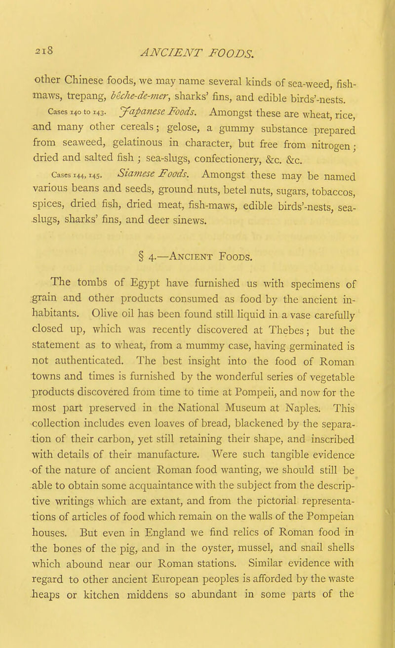 other Chinese foods, we may name several kinds of sea-weed, fish- maws, trepang, beche-de-ma; sharks' fins, and edible birds'-nests. Cases 140 to 143. yapanese Foods, Amongst these are wheat, rice, and many other cereals; gelose, a giimmy substance prepared from seaweed, gelatinous in character, but free from nitrogen- dried and salted fish ; sea-slugs, confectionery, &c. &c. Cases 144,14s. Siamese Foods. Amongst these may be named various beans and seeds, ground nuts, betel nuts, sugars, tobaccos, spices, dried fish, dried meat, fish-maws, edible birds'-nests, sea- .slugs, sharks' fins, and deer sinews. § 4.—Ancient Foods. The tombs of Egypt have furnished us with specimens of grain and other products consumed as food by the ancient in- habitants. Olive oil has been found still liquid in a vase carefully closed up, which was recently discovered at Thebes; but the statement as to wheat, from a mummy case, having germinated is not authenticated. The best insight into the food of Roman towns and times is furnished by the wonderful series of vegetable products discovered from time to time at Pompeii, and now for the most part preserved in the National Museum at Naples. This collection includes even loaves of bread, blackened by the separa- tion of their carbon, yet still retaining their shape, and inscribed with details of their manufacture. Were such tangible evidence of the nature of ancient Roman food wanting, we should still be able to obtain some acquaintance with the subject from the descrip- tive writings which are extant, and from the pictorial representa- tions of articles of food which remain on the walls of the Pompeian houses. But even in England we find relics of Roman food in the bones of the pig, and in the oyster, mussel, and snail shells which abound near our Roman stations. Similar evidence with regard to other ancient European peoples is afforded by the waste heaps or kitchen middens so abundant in some parts of the